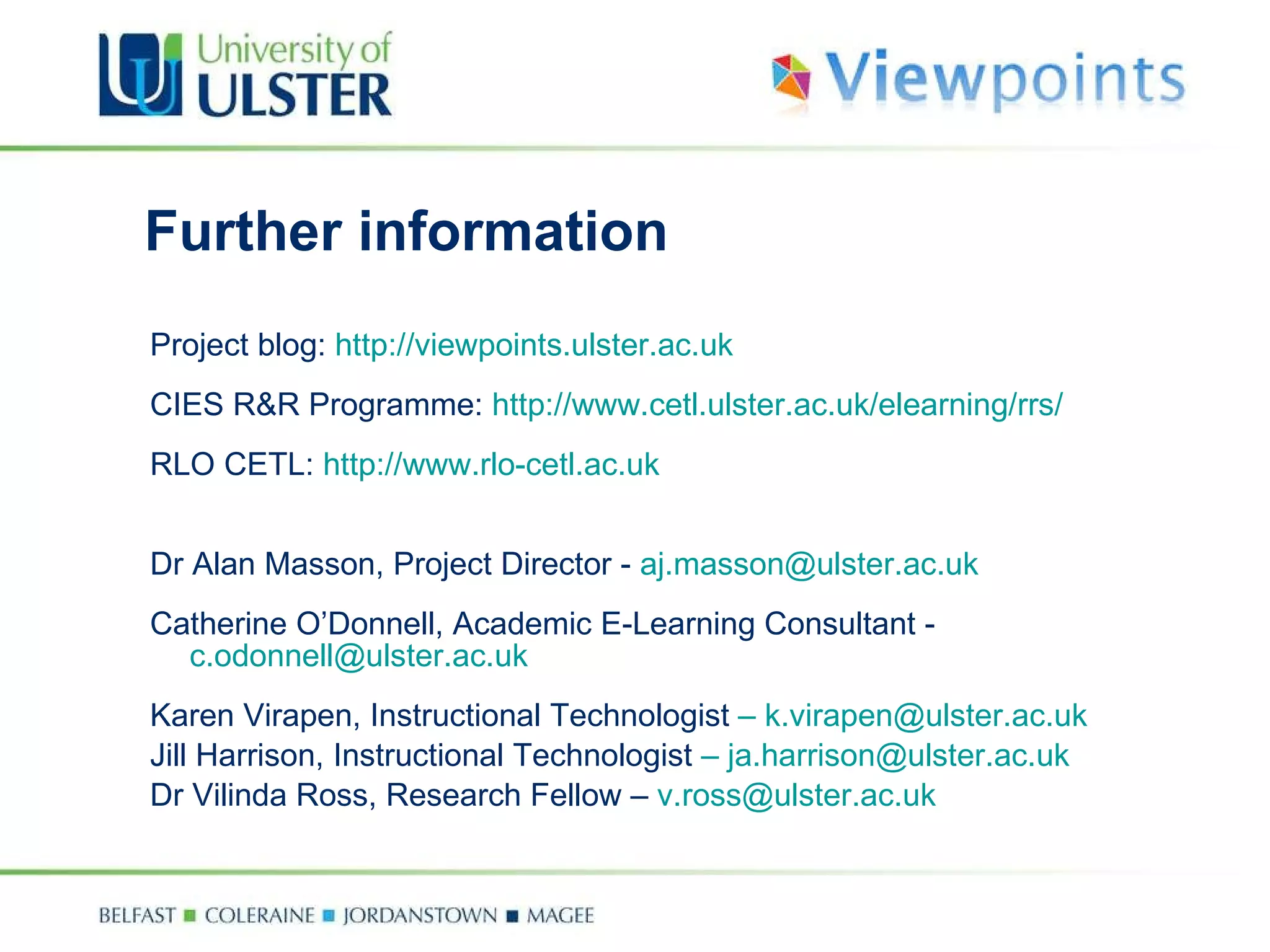 Further information Project blog:  http://viewpoints.ulster.ac.uk CIES R&R Programme:  http://www.cetl.ulster.ac.uk/elearning/rrs/ RLO CETL:  http://www.rlo-cetl.ac.uk Dr Alan Masson, Project Director -  [email_address] Catherine O’Donnell, Academic E-Learning Consultant -  [email_address] Karen Virapen, Instructional Technologist  –   [email_address] Jill Harrison, Instructional Technologist  –   [email_address] Dr Vilinda Ross, Research Fellow –  [email_address] 