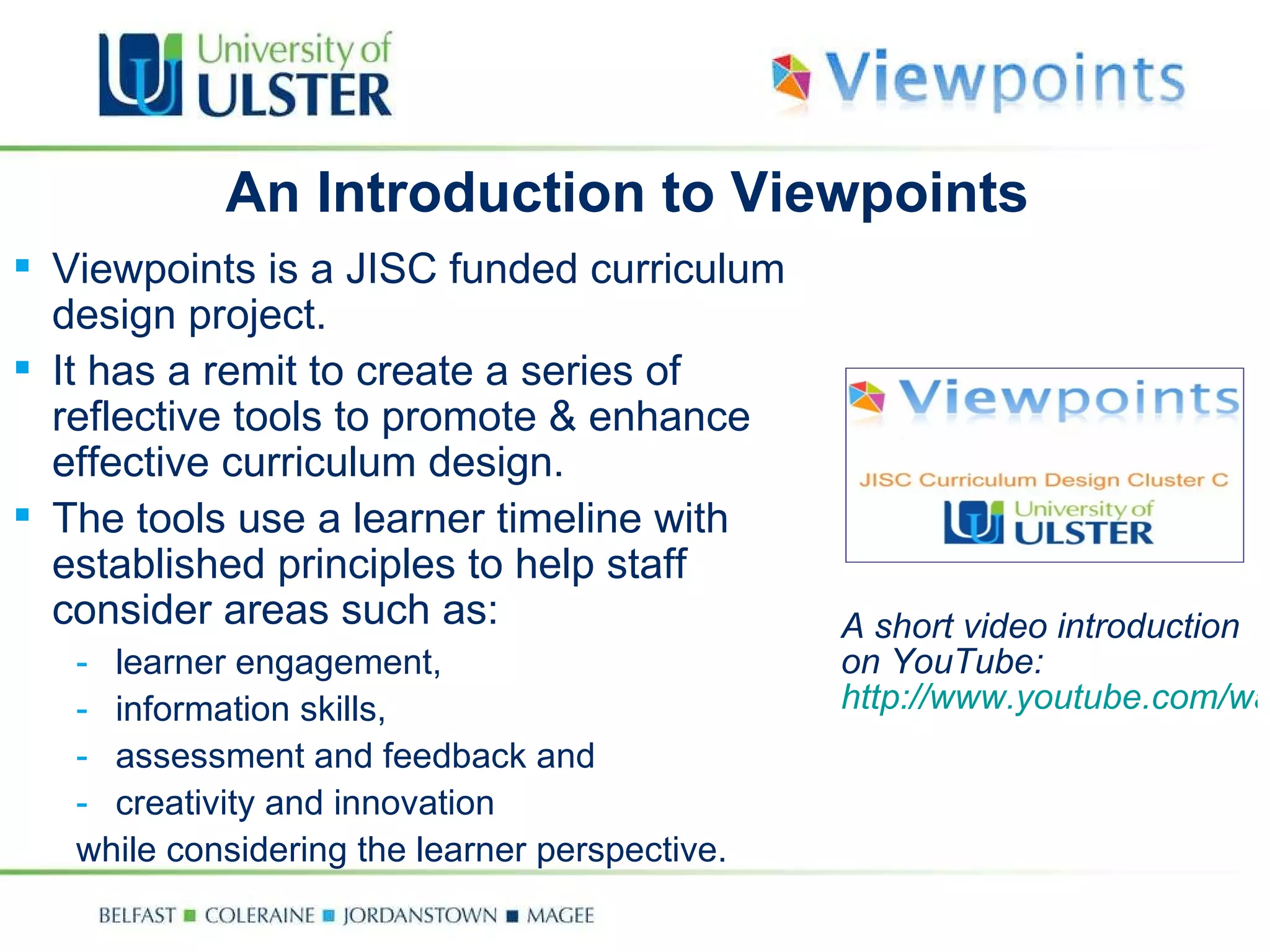A short video introduction on YouTube:  http://www.youtube.com/watchv=rV_DE_0fPJ0 An Introduction to Viewpoints Viewpoints is a JISC funded curriculum design project. It has a remit to create a series of reflective tools to promote & enhance effective curriculum design. The tools use a learner timeline with established principles to help staff consider areas such as: learner engagement, information skills, assessment and feedback and creativity and innovation  while considering the learner perspective. 