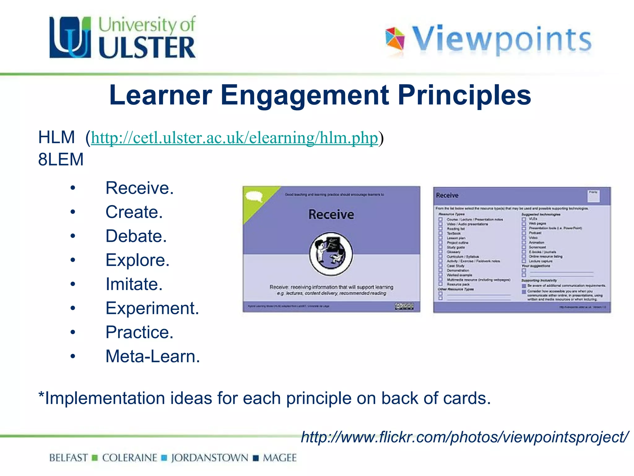 Learner Engagement Principles HLM  ( http://cetl.ulster.ac.uk/elearning/hlm.php ) 8LEM Receive. Create. Debate. Explore. Imitate. Experiment. Practice. Meta-Learn. *Implementation ideas for each principle on back of cards.  http://www.flickr.com/photos/viewpointsproject/ 