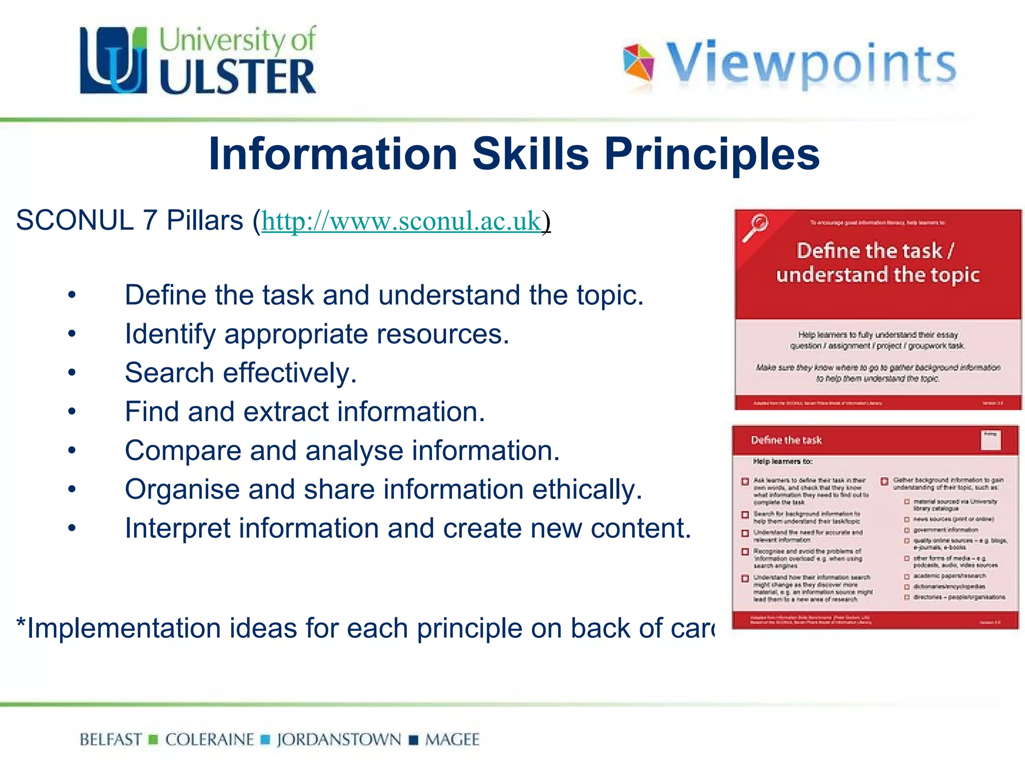 Information Skills Principles SCONUL 7 Pillars ( http://www.sconul.ac.uk ) Define the task and understand the topic. Identify appropriate resources. Search effectively. Find and extract information. Compare and analyse information. Organise and share information ethically. Interpret information and create new content. *Implementation ideas for each principle on back of cards. 