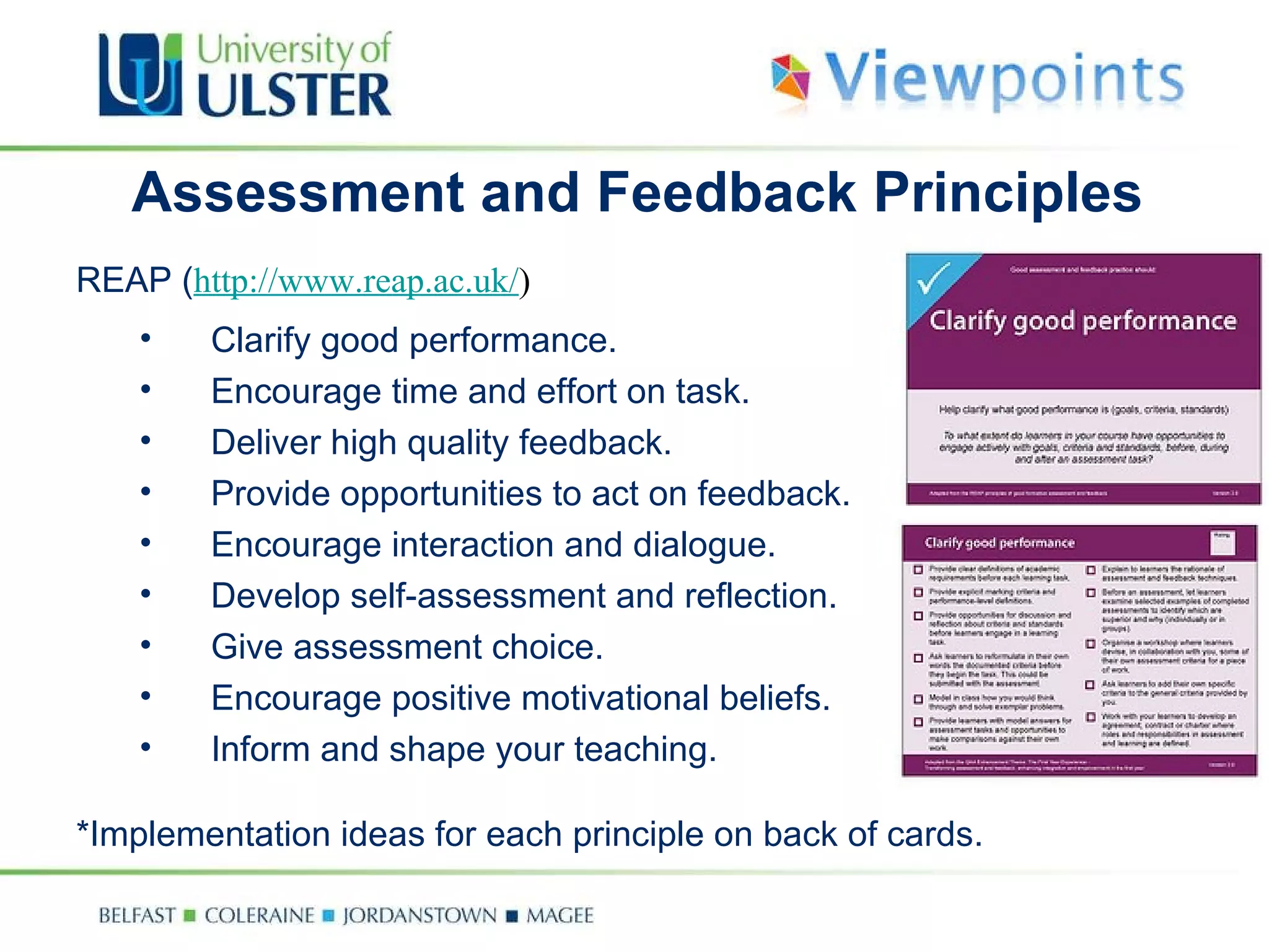 Assessment and Feedback Principles REAP ( http://www.reap.ac.uk/ ) Clarify good performance. Encourage time and effort on task. Deliver high quality feedback. Provide opportunities to act on feedback. Encourage interaction and dialogue. Develop self-assessment and reflection. Give assessment choice. Encourage positive motivational beliefs. Inform and shape your teaching. *Implementation ideas for each principle on back of cards. 