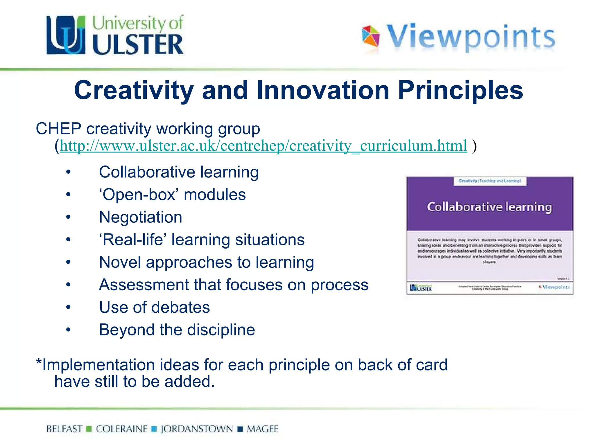 Creativity and Innovation Principles CHEP creativity working group  ( http://www.ulster.ac.uk/centrehep/creativity_curriculum.html  ) Collaborative learning ‘ Open-box’ modules Negotiation ‘ Real-life’ learning situations Novel approaches to learning Assessment that focuses on process Use of debates Beyond the discipline *Implementation ideas for each principle on back of card have still to be added. 