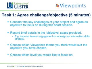 Task 1: Agree challenge/objective  (5 minutes) Consider the key challenges of your project and  agree an objective to focus on during this short session. R ecord brief details in the ‘objective’ space provided. E.g. improve learner engagement or redesign an information skills strategy. Choose which Viewpoints theme you think would suit the objective you have chosen. Choose which level you would like to focus on.  key 