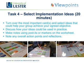 Task 4 –  Select Implementation Ideas (20 minutes ) Turn over the most important card(s) and select ideas that could help your group achieve your agreed objective. Discuss how your ideas could be used in practice.  Make notes using post-its or markers on the worksheet. Note any overall action points and reflections. 