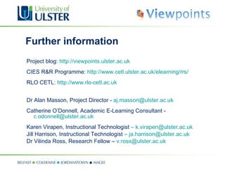 Further information Project blog:  http://viewpoints.ulster.ac.uk CIES R&R Programme:  http://www.cetl.ulster.ac.uk/elearning/rrs/ RLO CETL:  http://www.rlo-cetl.ac.uk Dr Alan Masson, Project Director -  [email_address] Catherine O’Donnell, Academic E-Learning Consultant -  [email_address] Karen Virapen, Instructional Technologist  –   [email_address] Jill Harrison, Instructional Technologist  –   [email_address] Dr Vilinda Ross, Research Fellow –  [email_address] 