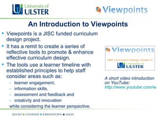 A short video introduction on YouTube:  http://www.youtube.com/watchv=rV_DE_0fPJ0 An Introduction to Viewpoints Viewpoints is a JISC funded curriculum design project. It has a remit to create a series of reflective tools to promote & enhance effective curriculum design. The tools use a learner timeline with established principles to help staff consider areas such as: learner engagement, information skills, assessment and feedback and creativity and innovation  while considering the learner perspective. 