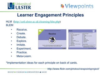 Learner Engagement Principles HLM  ( http://cetl.ulster.ac.uk/elearning/hlm.php ) 8LEM Receive. Create. Debate. Explore. Imitate. Experiment. Practice. Meta-Learn. *Implementation ideas for each principle on back of cards.  http://www.flickr.com/photos/viewpointsproject/ 