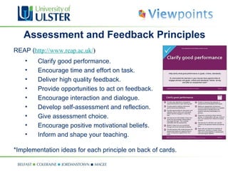 Assessment and Feedback Principles REAP ( http://www.reap.ac.uk/ ) Clarify good performance. Encourage time and effort on task. Deliver high quality feedback. Provide opportunities to act on feedback. Encourage interaction and dialogue. Develop self-assessment and reflection. Give assessment choice. Encourage positive motivational beliefs. Inform and shape your teaching. *Implementation ideas for each principle on back of cards. 