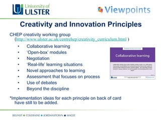 Creativity and Innovation Principles CHEP creativity working group  ( http://www.ulster.ac.uk/centrehep/creativity_curriculum.html  ) Collaborative learning ‘ Open-box’ modules Negotiation ‘ Real-life’ learning situations Novel approaches to learning Assessment that focuses on process Use of debates Beyond the discipline *Implementation ideas for each principle on back of card have still to be added. 