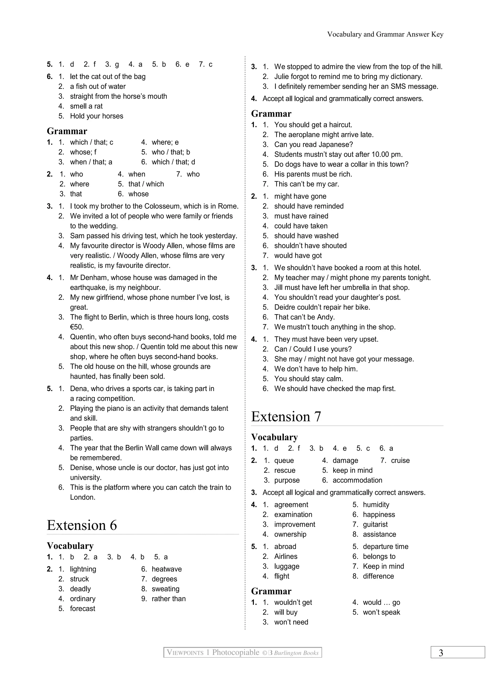 Vocabulary and Grammar Answer Key
5. 1. d 2. f 3. g 4. a 5. b 6. e 7. c
6. 1. let the cat out of the bag
2. a fish out of water
3. straight from the horse’s mouth
4. smell a rat
5. Hold your horses
Grammar
1. 1. which / that; c 4. where; e
2. whose; f 5. who / that; b
3. when / that; a 6. which / that; d
2. 1. who 4. when 7. who
2. where 5. that / which
3. that 6. whose
3. 1. I took my brother to the Colosseum, which is in Rome.
2. We invited a lot of people who were family or friends
to the wedding.
3. Sam passed his driving test, which he took yesterday.
4. My favourite director is Woody Allen, whose films are
very realistic. / Woody Allen, whose films are very
realistic, is my favourite director.
4. 1. Mr Denham, whose house was damaged in the
earthquake, is my neighbour.
2. My new girlfriend, whose phone number I’ve lost, is
great.
3. The flight to Berlin, which is three hours long, costs
€50.
4. Quentin, who often buys second-hand books, told me
about this new shop. / Quentin told me about this new
shop, where he often buys second-hand books.
5. The old house on the hill, whose grounds are
haunted, has finally been sold.
5. 1. Dena, who drives a sports car, is taking part in
a racing competition.
2. Playing the piano is an activity that demands talent
and skill.
3. People that are shy with strangers shouldn’t go to
parties.
4. The year that the Berlin Wall came down will always
be remembered.
5. Denise, whose uncle is our doctor, has just got into
university.
6. This is the platform where you can catch the train to
London.
Extension 6
Vocabulary
1. 1. b 2. a 3. b 4. b 5. a
2. 1. lightning 6. heatwave
2. struck 7. degrees
3. deadly 8. sweating
4. ordinary 9. rather than
5. forecast
3. 1. We stopped to admire the view from the top of the hill.
2. Julie forgot to remind me to bring my dictionary.
3. I definitely remember sending her an SMS message.
4. Accept all logical and grammatically correct answers.
Grammar
1. 1. You should get a haircut.
2. The aeroplane might arrive late.
3. Can you read Japanese?
4. Students mustn’t stay out after 10.00 pm.
5. Do dogs have to wear a collar in this town?
6. His parents must be rich.
7. This can’t be my car.
2. 1. might have gone
2. should have reminded
3. must have rained
4. could have taken
5. should have washed
6. shouldn’t have shouted
7. would have got
3. 1. We shouldn’t have booked a room at this hotel.
2. My teacher may / might phone my parents tonight.
3. Jill must have left her umbrella in that shop.
4. You shouldn’t read your daughter’s post.
5. Deidre couldn’t repair her bike.
6. That can’t be Andy.
7. We mustn’t touch anything in the shop.
4. 1. They must have been very upset.
2. Can / Could I use yours?
3. She may / might not have got your message.
4. We don’t have to help him.
5. You should stay calm.
6. We should have checked the map first.
Extension 7
Vocabulary
1. 1. d 2. f 3. b 4. e 5. c 6. a
2. 1. queue 4. damage 7. cruise
2. rescue 5. keep in mind
3. purpose 6. accommodation
3. Accept all logical and grammatically correct answers.
4. 1. agreement 5. humidity
2. examination 6. happiness
3. improvement 7. guitarist
4. ownership 8. assistance
5. 1. abroad 5. departure time
2. Airlines 6. belongs to
3. luggage 7. Keep in mind
4. flight 8. difference
Grammar
1. 1. wouldn’t get 4. would … go
2. will buy 5. won’t speak
3. won’t need
3
 