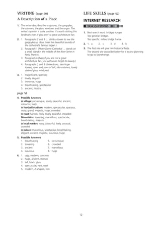 12
WRITING (page 50)
A Description of a Place
1. The writer describes the sculptures, the gargoyles,
the columns, the glass windows and the organ. The
writer’s opinion is quite positive: it’s worth visiting this
landmark even if you aren’t a great architecture fan.
2. 1. Paragraphs 2 and 3 (... climb a tower to see the
gargoyles up close, hear the beautiful sounds of
the cathedral’s famous organ.)
2. Paragraph 1 (Notre Dame Cathedral … stands on
a small island in the middle of the River Seine in
Paris, France).
3. Paragraph 4 (Even if you are not a great
architecture fan, you will never forget its beauty.)
4. Paragraphs 2 and 3 (three doors, two huge
towers, rows and rows of tall, slim columns, lovely
stained glass windows)
3. 1. magnificent, splendid
2. lovely, elegant
3. immense, huge
4. breathtaking, spectacular
5. ancient, historic
page 51
4. Possible Answers
A village: picturesque, lovely, peaceful, ancient,
colourful, lively
A football stadium: modern, spectacular, spacious,
noisy, grand, majestic, huge, crowded
A road: narrow, noisy, lovely, peaceful, crowded
Mountains: towering, marvellous, spectacular,
breathtaking, majestic
A local market: noisy, colourful, lively, unusual,
crowded
A palace: marvellous, spectacular, breathtaking,
elegant, ancient, majestic, luxurious, huge
5. Possible Answers
1. breathtaking 5. picturesque
2. towering 6. crowded
3. ancient 7. marvellous
4. luxurious 8. huge
6. 1. ugly, modern, concrete
2. huge, ancient, Roman
3. tall, black, glass
4. spectacular, new, steel
5. modern, A-shaped, iron
LIFE SKILLS (page 52)
INTERNET RESEARCH
TASK QUESTIONS
1. Best search word: bridges europe
Too general: bridges
Too specific: millau bridge france
2. 1. a 2. c 3. d 4. b
3. The first site will give him historical facts.
The second site would be better for a tourist planning
to go to Stonehenge.
 