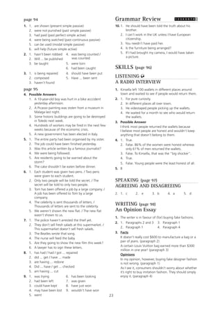 23
page 94
1. 1. are shown (present simple passive)
2. were not punished (past simple passive)
3. had paid (past perfect simple active)
4. were being watched (past continuous passive)
5. can be used (modal simple passive)
6. will help (future simple active)
2. 1. hasn’t been robbed 4. was being counted /
2. Will ... be published was counted
3. be taught 5. were torn
6. had been caught
3. 1. is being repaired 4. should have been put
2. composed 5. Have ... been sent
3. haven’t found
page 95
4. Possible Answers
1. A 10-year-old boy was hurt in a bike acccident
yesterday afternoon.
2. A Picasso painting was stolen from a museum in
Malaga last night.
3. Some historic buildings are going to be destroyed
in Toledo next week.
4. Hundreds of workers may be fired in the next few
weeks because of the economic crisis.
5. A new government has been elected in Italy.
5. 1. The entire party had been organised by my sister.
2. The job could have been finished yesterday.
3. Was this article written by a famous journalist?
4. We were being followed.
5. Are residents going to be warned about the
storm?
6. The cake shouldn’t be eaten before dinner.
6. 1. Each student was given two pens. / Two pens
were given to each student.
2. Only two people will be told the secret. / The
secret will be told to only two people.
3. Tom has been offered a job by a large company. /
A job has been offered to Tom by a large
company.
4. The celebrity is sent thousands of letters. /
Thousands of letters are sent to the celebrity.
5. We weren’t shown the new flat. / The new flat
wasn’t shown to us.
7. 1. The police haven’t arrested the thief yet.
2. They don’t sell fresh salads at this supermarket. /
This supermarket doesn’t sell fresh salads.
3. The Beatles wrote that song.
4. The nurse will feed the baby.
5. Are they going to show the new film this week?
6. A lawyer has to sign these letters.
8. 1. has had / had / got ... repaired
2. did ... get / have ... made
3. are having ... redone
4. Did ... have / get ... checked
5. am having ... cut
9. 1. was trying 6. has been looking
2. had been left 7. was given
3. could have kept 8. have just won
4. may have been lost 9. wouldn’t have won
5. went
Grammar Review
10. 1. He should have been told the truth about his
brother.
2. I can’t work in the UK unless I have European
citizenship.
3. You needn’t have paid her.
4. Is the furniture being arranged?
5. If I had brought my camera, I would have taken
a picture.
SKILLS (page 96)
LISTENING
A RADIO INTERVIEW
1. Kinsella left 100 wallets in different places around
town and waited to see if people would return them.
2. 1. For pure curiosity.
2. In different places all over town.
3. He videotaped people picking up the wallets.
4. He waited for a month to see who would return
the wallets.
3. Possible Answer
I think most people returned the wallets because
I believe most people are honest and wouldn’t keep
anything that doesn’t belong to them.
4. 1. True.
2. False. 86% of the women were honest whereas
only 61% of men returned the wallets.
3. False. To Kinsella, that was the “big shocker”.
4. True.
5. False. Young people were the least honest of all.
5. B
SPEAKING (page 97)
AGREEING AND DISAGREEING
2. 1. c 2. e 3. b 4. a 5. d
WRITING (page 98)
An Opinion Essay
1. The writer is in favour of (for) buying fake fashions.
2. 1. Paragraphs 2 and 3 3. Paragraph 1
2. Paragraph 1 4. Paragraph 4
3. Facts
It doesn’t really cost $600 to manufacture a bag or a
pair of jeans. (paragraph 2)
A certain Louis Vuitton bag earned more than $300
million in one year! (paragraph 3)
Opinions
In my opinion, however, buying fake designer fashion
is not wrong. (paragraph 1)
As I see it, consumers shouldn’t worry about whether
it’s right to buy imitation fashion. They should simply
enjoy it. (paragraph 4)
 