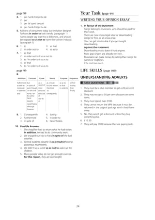 24
page 98
4. 1. per / amb l’objectiu de
2. per
3. per tal que / perquè
4. per / amb l’objectiu de
5. Millions of consumers today buy imitation designer
fashions in order to look trendy. (paragraph 1)
Some people say that this is dishonest, and should
be stopped so as not to harm the fashion industry.
(paragraph 1)
6. 1. to 3. so that
2. in order not to 4. so as to
7. 1. so that
2. in order not to / so as not to
3. to / in order to / so as to
4. so that
5. to / in order to / so as to
page 99
8.
Addition Contrast Cause Result Purpose Sequence
furthermore
as well as
but
in spite of
as a
result of
as a result
for this reason
so as to
so that
at first
during
moreover even though since therefore in order to then
in addition on the one because so finally
also hand / on
the other
hand
because
of
due to
consequently
despite as
nevertheless
although
however
9. 1. Consequently 4. during
2. Furthermore 5. in order to
3. in spite of 6. Nevertheless
0. Possible Answers
1. The shoplifter had to return what he had stolen.
In addition, he had to do community work.
2. We enjoyed our trip to Paris in spite of the bad
weather.
3. Several students became ill as a result of eating
poisonous mushrooms.
4. We didn’t say a word so as not to wake up the
children.
5. Many people today do not get enough exercise.
For this reason, they are overweight.
11
Your Task (page 99)
WRITING YOUR OPINION ESSAY
1. In favour of the statement
Songs belong to musicians, who should be paid for
their work.
There are now many legal sites for downloading
songs for free, or at a low price.
You can get into trouble if you get caught
downloading.
Against the statement
Downloading music doesn’t hurt anyone.
Most pop singers are already very rich.
Musicians can make money by selling their songs for
games or ringtones.
CDs cost too much.
LIFE SKILLS (page 100)
UNDERSTANDING ADVERTS
TASK QUESTIONS
1. They must be a club member to get a 20 per cent
discount.
2. They may not get a 50 per cent discount on some
items.
3. They must spend over £100.
4. They cannot return the MP4 because it must be
returned in the original package which they threw
away.
5. No, they won’t get a discount unless they buy
something else.
6. £10.50
7. They will pay £100 because they are paying cash.
 