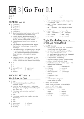 7
page 29
2. b
READING (page 30)
3. 1. Paragraph 2
2. Paragraph 4
3. Paragraph 5
4. Paragraph 1
5. Paragraph 6
4. 1. Oscar Pistorius is unusual because he is a world-
class sprinter even though he has no legs.
2. Pistorius believed he should be allowed to
compete in the Olympics because his times were
as good as those of able-bodied athletes.
3. The IAAF decided not to let him compete at
Beijing.
4. They made this decision because they believed
that Pistorius’ prosthetics gave him an unfair
advantage.
5. They believe Pistorius has been successful because
he has so much determination and willpower. /
… because he trains harder than other athletes,
sleeps better and wakes up thinking about
athletics.
6. The word ironically is used because in the end
the CAS’ decision made no difference. Pistorius
couldn’t compete because he wasn’t fast enough.
5. 1. a
2. c
3. b
6. 1. accomplishment 4. superhuman
2. top 5. enhance
3. amateur
VOCABULARY (page 32)
Words from the Text
1. 1. True.
2. False. As technology advances, MP4s are
becoming smaller.
3. False. You can’t get your licence if you fail your
driving test. / You can get your licence if you pass
your driving test.
4. False. If you seek something, you haven’t
found it yet.
5. True.
6. False. If you lengthen your trousers, you make
them longer.
7. True.
8. True.
2. 1. superhuman 4. willpower
2. devastating 5. limbs
3. disability
Go For It!3
3. 1. e 4. d
2. a 5. c
3. b
4. 1. win – a medal, a prize, a match, an argument,
a competition, a war
2. raise – an issue, a question, a salary, a flag,
a building
3. set – a precedent, a table, a record, an alarm,
a date
5. 1. raise … salary 5. won … War
2. won … competition 6. set … precedent
3. win … medals 7. raise … issue
4. set … alarm 8. set … record
Topic Vocabulary (page 33)
SPORT AND ACHIEVEMENT
1. Possible Answers
1. skipping ropes, dumb-bells, mats, parallel bars,
tennis racquet, ball, helmet, skates
2. Gervasio Deferr, Rafael Nadal, Venus Williams
3. the European Golden Shoe Award,
the Laureus World Sportsman of the Year Award,
the NBA Rookie of the Year Award
4. rugby, wrestling, weightlifting
5. mountain climbing, triathlon, kayaking, cycling
6. athletics, football, basketball, skiing
7. train hard every day, lift weights, stay on a diet,
take a protein supplement
2. 1. training 5. broke a record
2. challenge 6. overcame
3. struggled 7. defeat
4. beat an opponent 8. achieve a goal
3. 1. gave up
2. it’s your turn to act
3. cruel
4. understand how things work
5. started before the others
4. sailing: learn the ropes
boxing: throw in the towel, hit below the belt
tennis: the ball’s in your court
horse racing: have a head start
5. 1. competition 5. defeat
2. speed 6. beating
3. endurance 7. achieve
4. training 8. performance
 