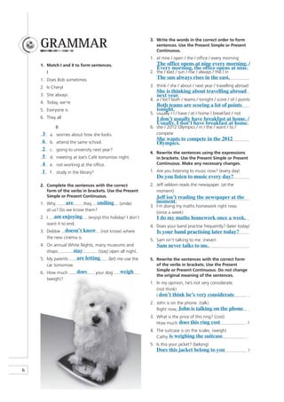 GRAMMAR                                                       3. Write the words in the correct order to form
                                                                     sentences. Use the Present Simple or Present
                                                                     Continuous.
                                                                  1. at nine / open / the / office / every morning
    1. Match I and II to form sentences.                             The office opens at nine every morning. /
                                                                     Every morning, the office opens at nine.
         I                                                        2. the / east / sun / rise / always / the / in
    1. Does Bob sometimes                                            The sun always rises in the east.
    2. Is Cheryl                                                  3. think / she / about / next year / travelling abroad
                                                                     She is thinking about travelling abroad
    3. She always                                                    next year.
                                                                  4. a / lot / both / teams / tonight / score / of / points
    4. Today, we’re
                                                                     Both teams are scoring a lot of points
    5. Everyone is                                                   tonight.
                                                                  5. usually / I / have / at / home / breakfast / not
    6. They all                                                      I don’t usually have breakfast at home. /
                                                                     Usually, I don’t have breakfast at home.
                II                                                6. she / 2012 Olympics / in / the / want / to /
     3       a. worries about how she looks.                         compete
                                                                     She wants to compete in the 2012
     6       b. attend the same school.                              Olympics.
     2       c. going to university next year?
                                                                  4. Rewrite the sentences using the expressions
     5       d. meeting at Joe’s Café tomorrow night.                in brackets. Use the Present Simple or Present
     4       e. not working at the office.                           Continuous. Make any necessary changes.

     1       f. study in the library?                             1. Are you listening to music now? (every day)
                                                                     Do you listen to music every day?
    2. Complete the sentences with the correct                    2. Jeff seldom reads the newspaper. (at the
       form of the verbs in brackets. Use the Present                moment)
       Simple or Present Continuous.                                 Jeff isn’t reading the newspaper at the
    1. Why       are    they smiling               (smile)           moment.
                                                                  3. I’m doing my maths homework right now.
       at us? Do we know them?
                                                                     (once a week)
    2. I am enjoying              (enjoy) this holiday! I don’t      I do my maths homework once a week.
       want it to end.
                                                                  4. Does your band practise frequently? (later today)
    3. Debbie doesn’t know                (not know) where           Is your band practising later today?
       the new cinema is.
                                                                  5. Sam isn’t talking to me. (never)
    4. On annual White Nights, many museums and                      Sam never talks to me.
       shops       stay         (stay) open all night.
    5. My parents    are letting              (let) me use the    5. Rewrite the sentences with the correct form
       car tomorrow.                                                 of the verbs in brackets. Use the Present
                           does                     weigh            Simple or Present Continuous. Do not change
    6. How much                         your dog
                                                                     the original meaning of the sentences.
       (weigh)?
                                                                  1. In my opinion, he’s not very considerate.
                                                                     (not think)
                                                                     I don’t think he’s very considerate                   .
                                                                  2. John is on the phone. (talk)
                                                                     Right now, John is talking on the phone               .
                                                                  3. What is the price of this ring? (cost)
                                                                     How much does this ring cost                        ?
                                                                  4. The suitcase is on the scales. (weigh)
                                                                     Cathy is weighing the suitcase                      .
                                                                  5. Is this your jacket? (belong)
                                                                     Does this jacket belong to you                      ?



6
 