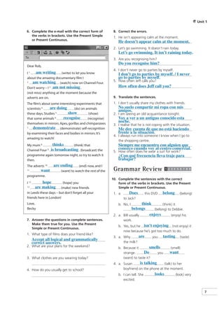 Unit 1

6. Complete the e-mail with the correct form of            8. Correct the errors.
   the verbs in brackets. Use the Present Simple
                                                           1. He isn’t appearing calm at the moment.
   or Present Continuous.
                                                              He doesn’t appear calm at the moment.
                                                           2. Let’s go swimming. It doesn’t rain today.
                                                              Let’s go swimming. It isn’t raining today.
                                                           3. Are you recognising him?
                                                              Do you recognise him?
Dear Rob,
                                                           4. I don’t never go to parties by myself.
I 1.  am writing (write) to let you know                      I don’t go to parties by myself. / I never
about the amazing documentary film I                          go to parties by myself.
2.   am watching (watch) now on Channel Four.              5. How often Jeff calls you?
Don’t worry – I 3. am not missing                             How often does Jeff call you?
(not miss) anything at the moment because the
adverts are on.                                            9. Translate the sentences.
The film’s about some interesting experiments that         1. I don’t usually share my clothes with friends.
scientists 4.   are doing        (do) on animals              No suelo compartir mi ropa con mis
                                                              amigos.
these days. Studies 5.      show            (show)         2. I am seeing an old acquaintance tonight.
that some animals 6.     recognise         (recognise)        Voy a ver a un antiguo conocido esta
themselves in mirrors. Apes, gorillas and chimpanzees
                                                              noche.
                                                           3. I realise that he is not coping with the situation.
7.  demonstrate (demonstrate) self-recognition                Me doy cuenta de que no está haciendo
by examining their faces and bodies in mirrors. It’s          frente a la situación.
                                                           4. I always run into someone I know when I go to
amazing to watch!
                                                              the shopping centre.
My mum 8.        thinks      (think) that                     Siempre me encuentro con alguien que
Channel Four 9. is broadcasting
                                  (broadcast) the             conozco cuando voy al centro comercial.
                                                           5. How often does he wear a suit for work?
programme again tomorrow night, so try to watch it            ¿Con qué frecuencia lleva traje para
then.                                                         trabajar?
The adverts 10.    are ending       (end) now, and I
11.         want        (want) to watch the rest of the    Grammar Review
programme.
                                                          10. Complete the sentences with the correct
I 12.        hope       (hope) you                            form of the verbs in brackets. Use the Present
13.      are making    (make) new friends                     Simple or Present Continuous.
in Leeds these days – but don’t forget all your            1. a.      Does         this DVD   belong      (belong)
friends here in London!                                            to Jack?
Love,                                                         b. No, I        think       (think) it
Becky                                                                   belongs      (belong) to Debbie.
                                                           2. a. Bill usually     enjoys        (enjoy) his
7. Answer the questions in complete sentences.                     work.
   Make them true for you. Use the Present
                                                              b. Yes, but he isn’t enjoying (not enjoy) it
   Simple or Present Continuous.
                                                                 now because he’s got too much to do.
1. What type of films does your friend like?
                                                           3. a. Why       are         you    tasting      (taste)
        Accept all logical and grammatically
        correct answers.                                         the milk?
2. What are your plans for the weekend?                                            smells
                                                              b. Because it                        (smell)
                                                                 strange.      Do      you        want
3. What clothes are you wearing today?                           (want) to taste it?
                                                           4. a. Susan      is talking     (talk) to her
4. How do you usually get to school?                             boyfriend on the phone at the moment.
                                                              b. I can tell. She         looks          (look) very
                                                                 excited.


                                                                                                                          7
 