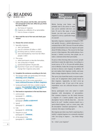 READING                                                     Are You
                                                               Your Ringtone?
                                                                                                             HELLO:)
    1. Look at the picture and the title, and read the
       ﬁrst paragraph of the text. What do you think           Before leaving your home, you
       the text is about?
                                                               probably look in the mirror to make
       a. the history of ringtones
                                                               sure you’re satisfied with how you
       b. ringtones as a reflection of our personalities
                                                               look. If you’re like many of your
       c. how to choose a ringtone
                                                               friends, you also want your mobile
                                                               ringtone to convey a particular image
    2. Now read the rest of the text and check your
       answer.                                                 of yourself.
                                                               Speciality ringtones originated in Finland in 2001
    3. Choose the correct answer.                              and quickly became a global phenomenon. It is
    1. Speciality ringtones                                    estimated that in 2007, between 50 and 60 million
       a. aren’t yet popular.                                  people downloaded at least one ringtone and spent
       b. cost US customers $5 billion in 2007.                about $5 billion doing so. The reason for this huge
       c. are being used as a fashion accessory.               success is that ringtones, like mobile phones, have
       d. were downloaded by more than 60 million              become a fashion accessory that people use to
          people in 2007.
                                                               make a statement about their personality.
    2. The survey
       a. asked participants to describe themselves.           So just as when choosing other accessories, people
       b. was conducted in Finland.                            need time to make the right choice. According to a
       c. questioned eighteen 34-year-olds.                    recent survey of 18- to 34-year-old mobile phone
       d. found that 10 per cent of mobile users               users in Britain, it takes the average user about half
          change their ringtones every week.                   an hour to choose a new ringtone. In addition, 10
                                                               per cent replace their ringtones weekly, and many
    4. Complete the sentences according to the text.           others change ringtones three to four times a year.
    1. The average mobile user spends about 30 minutes         The survey also found that nearly everyone makes
       choosing a new ringtone                             .
                                                               some sort of judgement about people based on
    2. Ninety per cent of the survey respondents               their ringtones. Apparently, we don’t cover up
       were criticised because of their ringtones
                                                .              those opinions: only 10 per cent of the survey
    3. Survey participants felt that a mobile’s original       respondents were not criticised because of their
       ringtone was matched with “not trying to.               ringtones.
       impress … has better things to do”.
    5. Find words or expressions in the text that mean:        Survey participants were also asked to match
                                                               ringtones with descriptions of personalities.
    1. communicate
                         convey                                One common response was the match between
       (paragraph 1)
                                                               a ringtone of a current popular song and the
    2. say something
                                                               description “moves with the times but … tries too
       (paragraph 2)make a statement
                                                               hard to be cool”. Another common match was a
    3. typical
                                                               sport-related ringtone, such as a team song, with
       (paragraph 3)    average
                                                               the description “armchair sportsperson” – that is,
    4. hide
                                                               someone who enjoys watching sport.
       (paragraph 4) cover up
    5. frequent or usual                                       But ringtone providers may find it surprising that a
       (paragraph 5) common                                    mobile’s original ringtone was commonly matched
    6. of the present time                                     with “not trying to impress … has better things
       (paragraph 5) current                                   to do”.
                                                               So – what’s your ringtone?
8
 