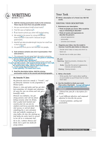 Unit 1



     WRITING                                                          Your Task
                                                                         Write a description of a friend: Use 100-150
                                                                         words.

     1. Add the missing punctuation marks to the sentences.           WRITING YOUR DESCRIPTION
        There may be more than one possible answer.
                                                                      1. Brainstorm your description.
     1. Are you worried about Emilys school marks?
                                   ’
                                                                         • Think of people you know. Who would be
     2. That film was so frightening !/.                                   easy or interesting to describe?
        ’                                 ’
     3. Ill ask David to phone you when hes finished eating .            • Think of words and expressions to
                                              – or (                       describe the person’s:
     4. We waited in the queue for a long time almost
                 – or )                         ˆ                          - physical appearance
        three hours but it was worth it because we got
                     ˆ                                                     - personality
        good tickets .
                ’                                            ’
     5. Marthas got dark,shoulder-length hair, but her sisters hair        - activities and interests
        is short and curly.                                           2. Organise your ideas. Use the model in
                  – or (                 – or )
     6. His parents I think you’ve met them are nice people .            Exercise 3 and the plan below to help you.
                    ˆ                       ˆ
                                                                         - Decide which ideas to keep and which to
     2. Each sentence contains one error in punctuation. Find              leave out.
        and correct it.
                                                                         - Decide how to order your ideas.
     1. This restaurant has got great food, the pasta is amazing.
This restaurant has got great food – the pasta is amazing.
    2. Do you think she’s gorgeous.                                    PLAN
      Do you think she’s gorgeous?                                     Opening: Opening remarks, introduce the
    3. I can’t see the screen, the man in front of me is very tall.
I can’t see the screen – the man in front of me is very tall.                    person
    4. We need to buy milk – cheese and some bread.
     We need to buy milk, cheese and some bread.                          Body: Describe the person’s appearance,
    5. Come quickly. We must leave now.                                          interests and personality.
      Come quickly! We must leave now.                                  Closing: Closing remarks
     3. Read the description below. Add the missing
        punctuation marks to the second and third paragraphs.         3. Write a ﬁrst draft.
                                                                         - Write quickly. Don’t worry about spelling
       My Favourite TV Show                                                or punctuation as you’ll have time to check
                                                                           them later.
       My favourite television comedy is "Friends", and
       my favourite character on the programme is                     4. Use the checklist to check your work.
       Monica Geller.                                                    Then write a ﬁnal draft. Accept all logical
       Monica is slim and petite and has got dark                        and grammatically correct answers.
       hair–sometimes its straight and sometimes
                           ’                                             CHECKLIST
       its wavy . Her eyes are brown and shes got a
         ’                                  ’                             I followed the plan for a description of a
       beautiful smile.                                                   person.
       Monicas very talkative, has got
               ’                                                          I used different adjectives and compound
       strong opinions and isnt shy about
                                ’                                         adjectives to describe the person.
       telling everyone what she thinks.
                                                                          I checked grammar, spelling and
       Shes usually kind-hearted and
           ’                                                              punctuation.
       sensitive , but she can also be
       stubborn and bossy, especially when
       shes nervous or worried about
           ’
       something. She is also extremely
       tidy and wont, for example , go to
                      ’
       sleep before she does the washing-up.
       And lastly, she works hard to succeed
       in her job as a restaurant chef.
       All in all, I admire Monica and
       think she’s a good role model for
       young women.

                                                                             See Writing Guide, Student’s Book page 151   9
 