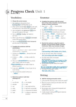 Progress Check Unit 1
     Vocabulary                                              Grammar
     1. Choose the correct answer.                           4. Complete the sentences with the correct
     1. My neighbour’s dog spends hours                         form of the verbs in brackets. Use the Present
        running after / running into my cat.                    Simple or Present Continuous.

     2. Ethan said he would reply / share his cake with      1. How much             do       those sandals
        his friends, but in the end he ate it all himself.
                                                                      cost        (cost)?

     3. Jane managed to stay generous / calm when            2.       doesn’t think think) it’s a good idea.
                                                                  Tessa                  (not
        she saw the snake on her bed.                        3.   Susan is studying (study) Russian this year.
     4. She is so skinny / chubby. She needs to              4.   Sorry, I always     forget (forget) your name.
        eat more.                                            5.   Why         are       you crying (cry)?
     5. When I got off the train, I realised / reminded      6.   Why         do        you     look     (look) so
        I was at the wrong station.                               sad today?
     6. She is a very kind-hearted / short-tempered
        girl who loves to help people.                       5. Rewrite the sentences using the words in
                                                                brackets. Use the Present Simple or Present
                                                                Continuous. Make any necessary changes.
     2. Complete the sentences with the
        words below.                                         1. I have got a meeting with Janine at 6 o’clock.
        injury • generous • clue • open-minded                  (am)
        acquaintance • impulsive                                  I am meeting (with) Janine at 6 o’clock.
     1. Connie is so impulsive . She acts first and          2. Do you see each other often? (tonight)
        thinks later.                                             Are you seeing each other tonight?
     2. Is there a     clue      to help us solve this       3. Our dog never barks at strangers.
        puzzle?                                                 (at the moment)
     3. Terry is an oldacquaintance  from my school               Our dog isn’t barking at strangers at the
                                                                  moment. / At the moment, our dog isn’t
        days. I haven’t seen him for years.                       barking at strangers.
                                                             4. Are you watching that reality show again?
      Open-minded
     4.                people are ready to listen to            (regularly)
        different opinions.
                                                              Do you watch that reality show regularly? /
     5. It was very generous of you to give me so             Do you regularly watch that reality show?
                                                             5. The baby is crying again. (often)
        much money.
                                                                  The baby often cries.
     6. Tom survived the accident without an
          injury .
                                                             Writing
     3. Match the words in I with their
        meanings in II.                                      6. Add the missing punctuation marks.
        I                         II                         1. Is the new film showing at the cinema this week?
     1. run off with       4   a. not straight                  ’                                             ’
                                                             2. Ill ask my cousin to lend you the book when hes
     2. disorder           1   b. steal                         finished reading it .
     3. suit               5   c. very small and thin              ’
                                                             3. Dont touch that !
     4. wavy               6   d. deal with successfully     4. My younger sister is bossy, short-tempered and
                                                                        –
     5. petite             3   e. a formal set of clothes       stubborn but I love her.
                                                                          ˆ                . or –
     6. cope               2   f. an illness or abnormal     5. I really enjoyed meeting him I hope he feels the
                                                                                            ˆ
                                  condition                     same way about me.



10
 