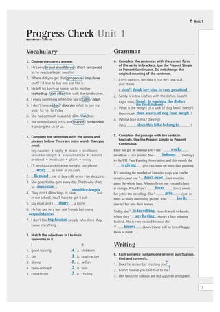 Unit 1



Progress Check Unit 1
Vocabulary                                                  Grammar
1. Choose the correct answer.                               4. Complete the sentences with the correct form
                                                               of the verbs in brackets. Use the Present Simple
1. He’s very broad-shouldered / short-tempered
                                                               or Present Continuous. Do not change the
   so he needs a larger sweater.                               original meaning of the sentence.
2. Where did you get that gorgeous / impulsive              1. In my opinion, her idea is not very practical.
   coat? I’d love to buy one just like it.                     (not think)
3. He left his lunch at home, so his mother                       I don’t think her idea is very practical .
   looked up / ran after him with the sandwiches.
                                                            2. Sandy is in the kitchen with the dishes. (wash)
4. I enjoy swimming when the sea is calm / plain.
                                                                  Right now, Sandy is washing the dishes              .
5. I don’t have a clue / disorder what to buy my                              (in the kitchen)
                                                            3. What is the weight of a sack of dog food? (weigh)
   sister for her birthday.
                                                                  How much does a sack of dog food weigh ?
6. She has got such beautiful, slim / fair hair.
                                                            4. Whose bike is this? (belong)
7. We ordered a big pizza and shared / pretended
   it among the six of us.                                        Who          does this bike belong to                ?


2. Complete the sentences with the words and                5. Complete the passage with the verbs in
   phrases below. There are more words than you                brackets. Use the Present Simple or Present
   need.                                                       Continuous.

     big-headed • reply • share • stubborn                  Faye has got an unusual job – she 1.      works
     shoulder-length • acquaintances • remind               (work) as a face painter. She    2.   belongs   (belong)
     pretend • muscular • plain • wavy                      to the UK Face Painting Association, and this month she
1. I’ll send you an invitation tonight, but please          3.     is giving      (give) a course on basic face painting.
         reply as soon as you can.
                                                            It’s amazing the number of fantastic ways you can be
2.       Remind me to buy milk when I go shopping.          creative, and you 4. don’t need (not need) to
3. She goes to the gym every day. That’s why she’s          paint the whole face. A butterfly on one eye and cheek
   so muscular .                                            is enough. What Faye 5.        loves       (love) about
                                shoulder-length
4. They don’t allow boys to have                     hair   her job is the travelling. She 6.      gets        (get) to
   in our school. You’ll have to get it cut.                meet so many interesting people, who 7.         invite
5. My sister and I     share        a room.                 (invite) her into their homes.
6. He has got very few real friends but many
                                                            Today, she 8. is travelling (travel) north to Leeds,
 acquaintances  .
                                                            where they 9. are having (have) a face painting
7. I don’t like big-headed people who think they            festival. She is very excited because she
   know everything.                                         10.      knows        (know) there will be lots of happy
                                                            faces to paint.
3. Match the adjectives in I to their
   opposites in II.
     I                                  II                  Writing
1. good-looking                 4    a. stubborn
                                1                           6. Each sentence contains one error in punctuation.
2. fair                              b. unattractive
                                                               Find and correct it.
3. skinny                       5    c. selfish                                                    ?
                                                            1. Does he remember meeting you.
4. open-minded                  2    d. dark                                                           !
                                                            2. I can’t believe you said that to me?
5. considerate                  3    e. chubby
                                                                                             ,
                                                            3. Her favourite colours are red – purple and green.


                                                                                                                              11
 