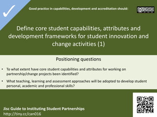 3-1

Good practice in

capabilities, development and accreditation
should:

Define core student capabilities, attributes and
development frameworks for student innovation and
change activities (1)
 To what extent have core student capabilities and attributes for working on partnership/change
projects been identified?
 What teaching, learning and assessment approaches will be adopted to develop student personal,
academic and professional skills?

Jisc Guide to Instituting Student Partnerships
http://tiny.cc/can016

 