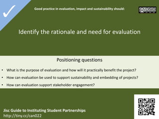 4-1

Good practice in

evaluation, impact and sustainability
should:

Identify the rationale and need for evaluation

 What is the purpose of evaluation and how will it practically benefit the project?

 How can evaluation be used to support sustainability and embedding of projects?
 How can evaluation support stakeholder engagement?

Jisc Guide to Instituting Student Partnerships
http://tiny.cc/can022

 