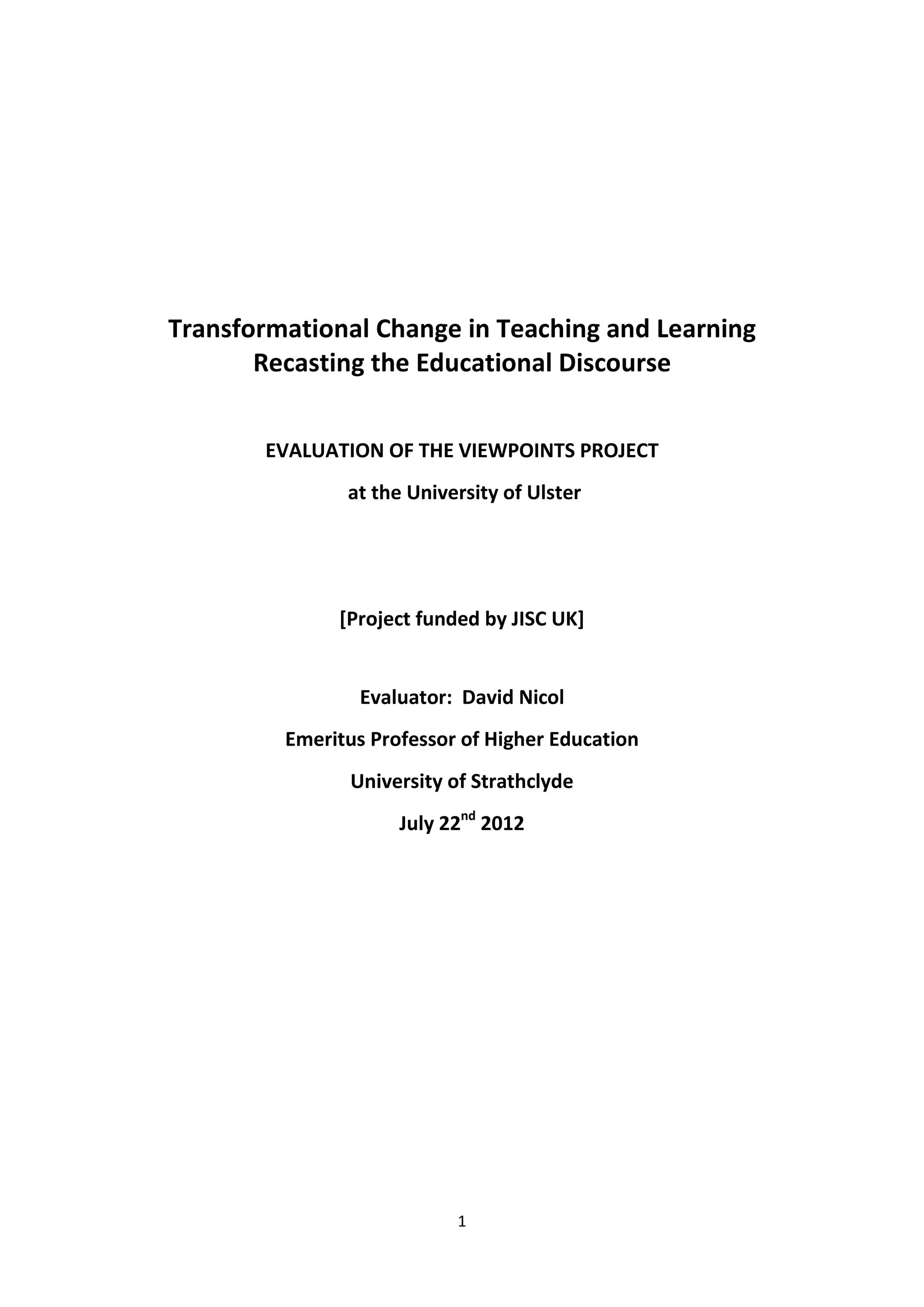 1
Transformational Change in Teaching and Learning
Recasting the Educational Discourse
EVALUATION OF THE VIEWPOINTS PROJECT
at the University of Ulster
[Project funded by JISC UK]
Evaluator: David Nicol
Emeritus Professor of Higher Education
University of Strathclyde
July 22nd
2012
 
