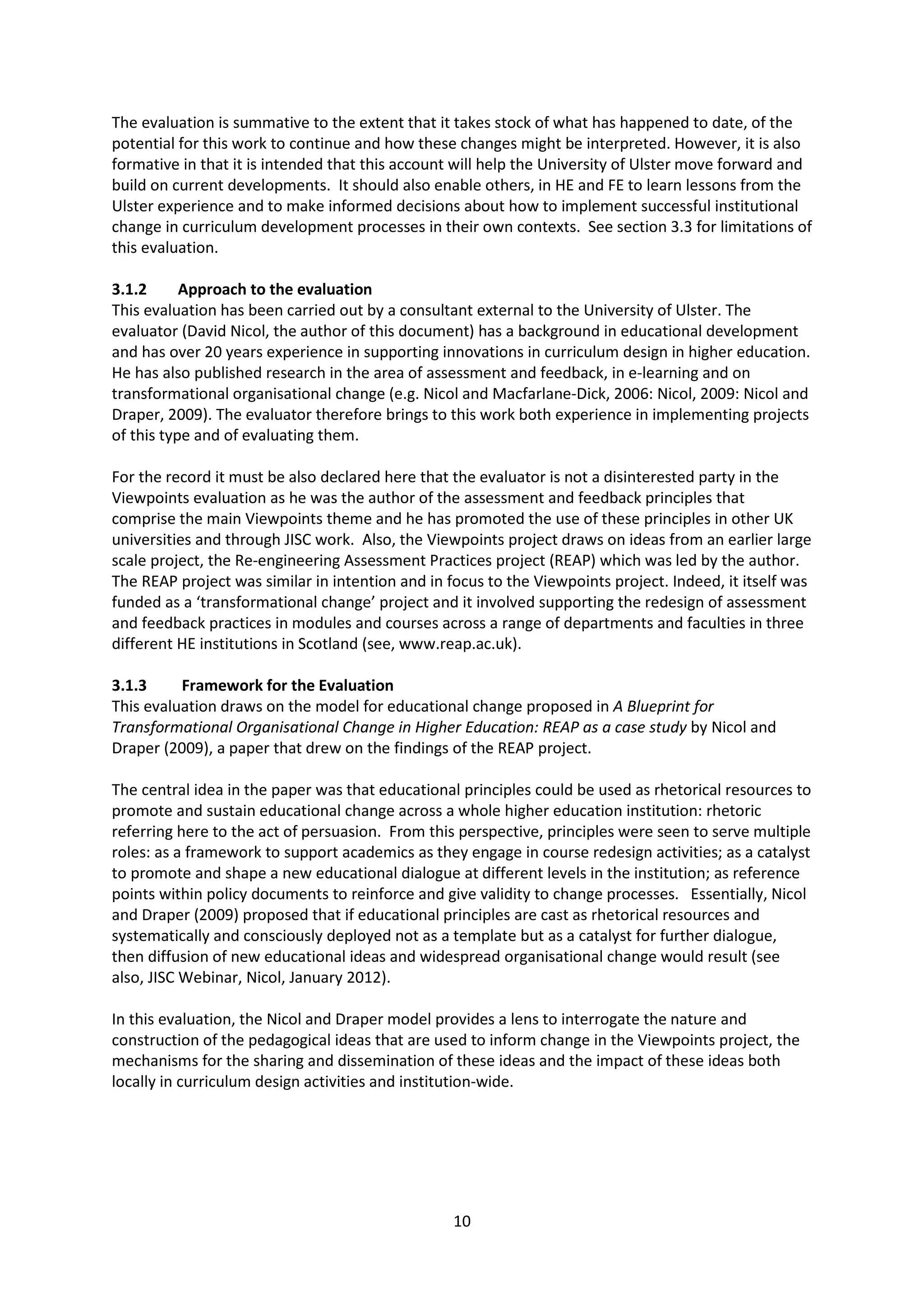 10
The evaluation is summative to the extent that it takes stock of what has happened to date, of the
potential for this work to continue and how these changes might be interpreted. However, it is also
formative in that it is intended that this account will help the University of Ulster move forward and
build on current developments. It should also enable others, in HE and FE to learn lessons from the
Ulster experience and to make informed decisions about how to implement successful institutional
change in curriculum development processes in their own contexts. See section 3.3 for limitations of
this evaluation.
3.1.2 Approach to the evaluation
This evaluation has been carried out by a consultant external to the University of Ulster. The
evaluator (David Nicol, the author of this document) has a background in educational development
and has over 20 years experience in supporting innovations in curriculum design in higher education.
He has also published research in the area of assessment and feedback, in e-learning and on
transformational organisational change (e.g. Nicol and Macfarlane-Dick, 2006: Nicol, 2009: Nicol and
Draper, 2009). The evaluator therefore brings to this work both experience in implementing projects
of this type and of evaluating them.
For the record it must be also declared here that the evaluator is not a disinterested party in the
Viewpoints evaluation as he was the author of the assessment and feedback principles that
comprise the main Viewpoints theme and he has promoted the use of these principles in other UK
universities and through JISC work. Also, the Viewpoints project draws on ideas from an earlier large
scale project, the Re-engineering Assessment Practices project (REAP) which was led by the author.
The REAP project was similar in intention and in focus to the Viewpoints project. Indeed, it itself was
funded as a ‘transformational change’ project and it involved supporting the redesign of assessment
and feedback practices in modules and courses across a range of departments and faculties in three
different HE institutions in Scotland (see, www.reap.ac.uk).
3.1.3 Framework for the Evaluation
This evaluation draws on the model for educational change proposed in A Blueprint for
Transformational Organisational Change in Higher Education: REAP as a case study by Nicol and
Draper (2009), a paper that drew on the findings of the REAP project.
The central idea in the paper was that educational principles could be used as rhetorical resources to
promote and sustain educational change across a whole higher education institution: rhetoric
referring here to the act of persuasion. From this perspective, principles were seen to serve multiple
roles: as a framework to support academics as they engage in course redesign activities; as a catalyst
to promote and shape a new educational dialogue at different levels in the institution; as reference
points within policy documents to reinforce and give validity to change processes. Essentially, Nicol
and Draper (2009) proposed that if educational principles are cast as rhetorical resources and
systematically and consciously deployed not as a template but as a catalyst for further dialogue,
then diffusion of new educational ideas and widespread organisational change would result (see
also, JISC Webinar, Nicol, January 2012).
In this evaluation, the Nicol and Draper model provides a lens to interrogate the nature and
construction of the pedagogical ideas that are used to inform change in the Viewpoints project, the
mechanisms for the sharing and dissemination of these ideas and the impact of these ideas both
locally in curriculum design activities and institution-wide.
 