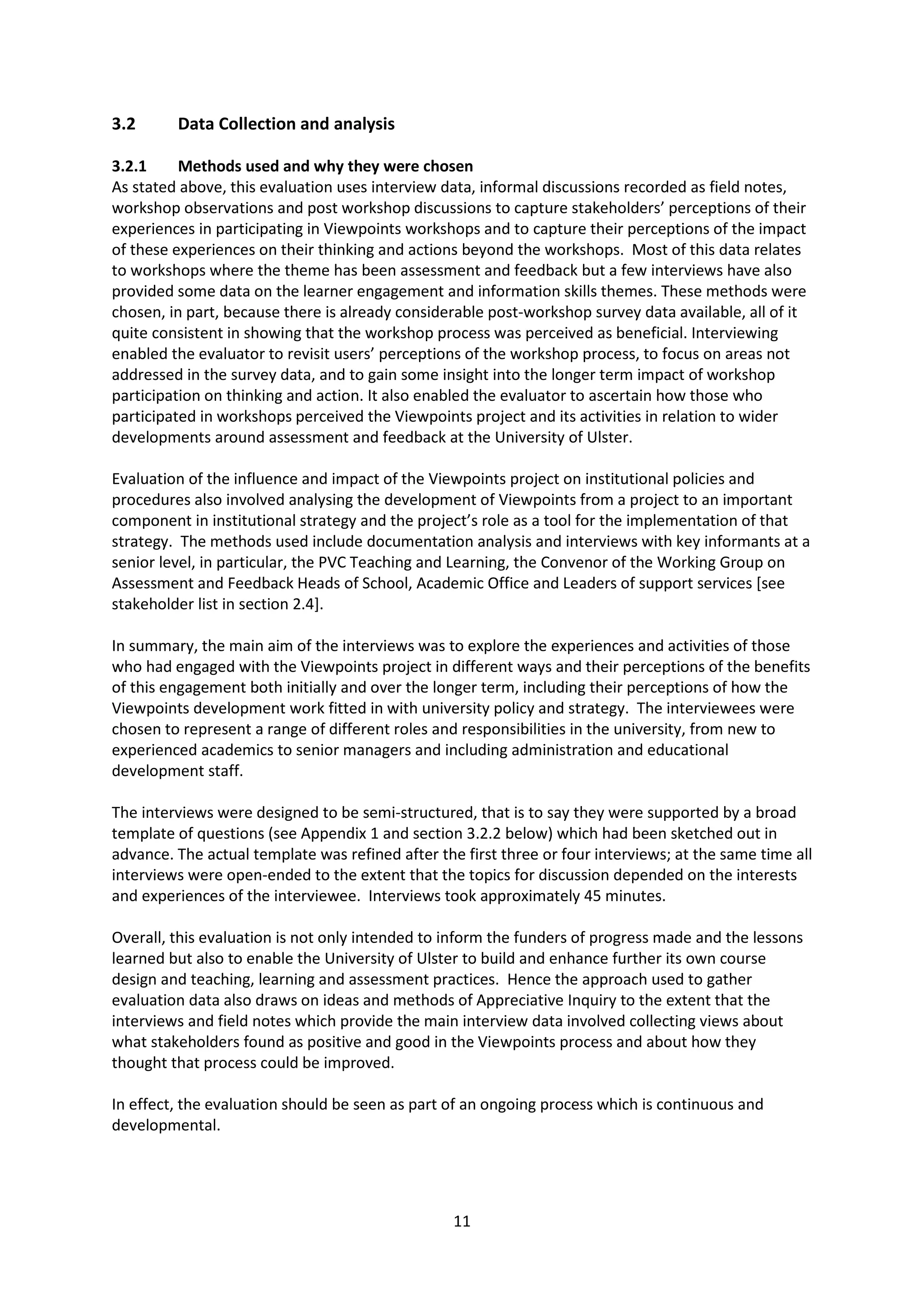 11
3.2 Data Collection and analysis
3.2.1 Methods used and why they were chosen
As stated above, this evaluation uses interview data, informal discussions recorded as field notes,
workshop observations and post workshop discussions to capture stakeholders’ perceptions of their
experiences in participating in Viewpoints workshops and to capture their perceptions of the impact
of these experiences on their thinking and actions beyond the workshops. Most of this data relates
to workshops where the theme has been assessment and feedback but a few interviews have also
provided some data on the learner engagement and information skills themes. These methods were
chosen, in part, because there is already considerable post-workshop survey data available, all of it
quite consistent in showing that the workshop process was perceived as beneficial. Interviewing
enabled the evaluator to revisit users’ perceptions of the workshop process, to focus on areas not
addressed in the survey data, and to gain some insight into the longer term impact of workshop
participation on thinking and action. It also enabled the evaluator to ascertain how those who
participated in workshops perceived the Viewpoints project and its activities in relation to wider
developments around assessment and feedback at the University of Ulster.
Evaluation of the influence and impact of the Viewpoints project on institutional policies and
procedures also involved analysing the development of Viewpoints from a project to an important
component in institutional strategy and the project’s role as a tool for the implementation of that
strategy. The methods used include documentation analysis and interviews with key informants at a
senior level, in particular, the PVC Teaching and Learning, the Convenor of the Working Group on
Assessment and Feedback Heads of School, Academic Office and Leaders of support services [see
stakeholder list in section 2.4].
In summary, the main aim of the interviews was to explore the experiences and activities of those
who had engaged with the Viewpoints project in different ways and their perceptions of the benefits
of this engagement both initially and over the longer term, including their perceptions of how the
Viewpoints development work fitted in with university policy and strategy. The interviewees were
chosen to represent a range of different roles and responsibilities in the university, from new to
experienced academics to senior managers and including administration and educational
development staff.
The interviews were designed to be semi-structured, that is to say they were supported by a broad
template of questions (see Appendix 1 and section 3.2.2 below) which had been sketched out in
advance. The actual template was refined after the first three or four interviews; at the same time all
interviews were open-ended to the extent that the topics for discussion depended on the interests
and experiences of the interviewee. Interviews took approximately 45 minutes.
Overall, this evaluation is not only intended to inform the funders of progress made and the lessons
learned but also to enable the University of Ulster to build and enhance further its own course
design and teaching, learning and assessment practices. Hence the approach used to gather
evaluation data also draws on ideas and methods of Appreciative Inquiry to the extent that the
interviews and field notes which provide the main interview data involved collecting views about
what stakeholders found as positive and good in the Viewpoints process and about how they
thought that process could be improved.
In effect, the evaluation should be seen as part of an ongoing process which is continuous and
developmental.
 