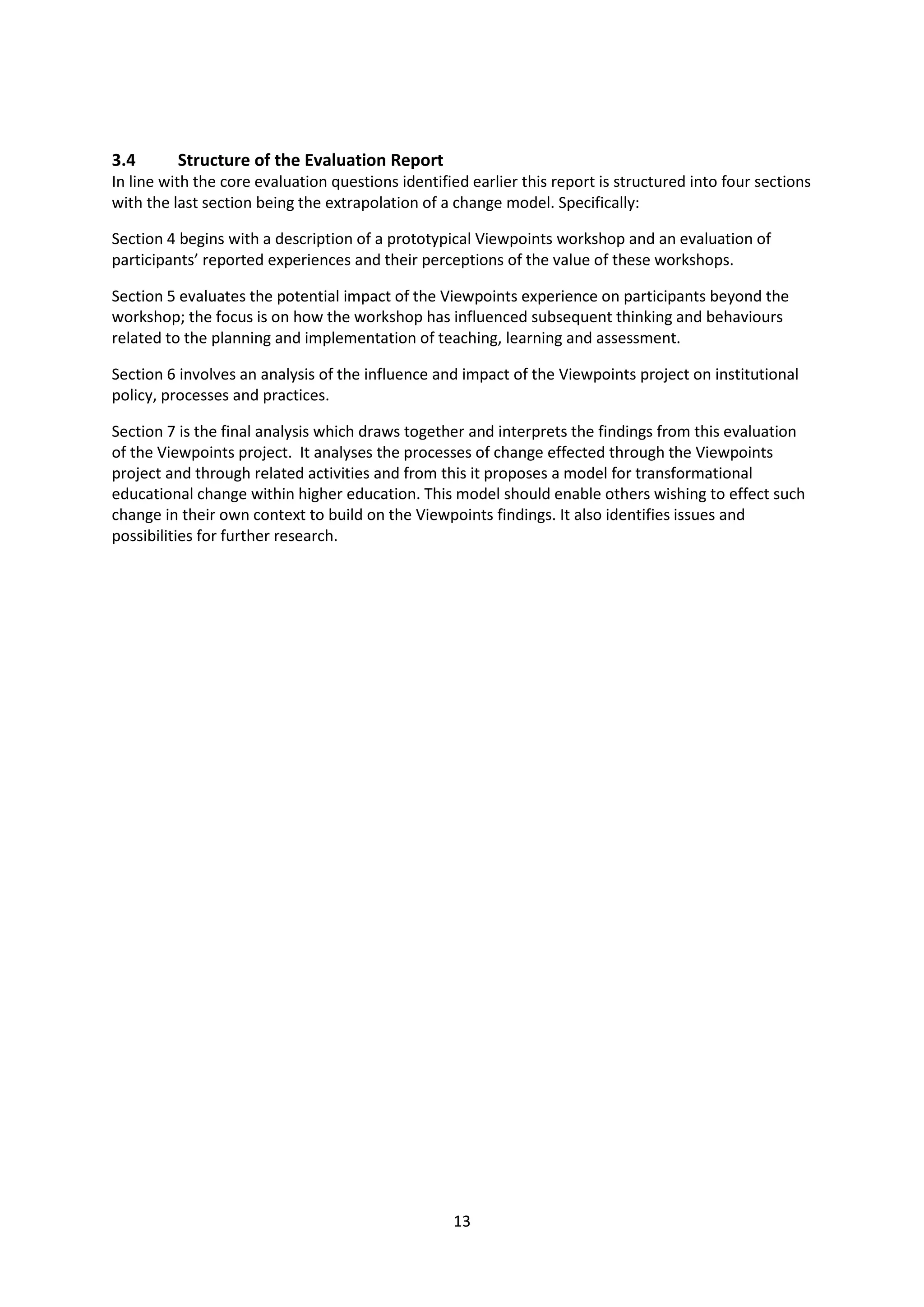 13
3.4 Structure of the Evaluation Report
In line with the core evaluation questions identified earlier this report is structured into four sections
with the last section being the extrapolation of a change model. Specifically:
Section 4 begins with a description of a prototypical Viewpoints workshop and an evaluation of
participants’ reported experiences and their perceptions of the value of these workshops.
Section 5 evaluates the potential impact of the Viewpoints experience on participants beyond the
workshop; the focus is on how the workshop has influenced subsequent thinking and behaviours
related to the planning and implementation of teaching, learning and assessment.
Section 6 involves an analysis of the influence and impact of the Viewpoints project on institutional
policy, processes and practices.
Section 7 is the final analysis which draws together and interprets the findings from this evaluation
of the Viewpoints project. It analyses the processes of change effected through the Viewpoints
project and through related activities and from this it proposes a model for transformational
educational change within higher education. This model should enable others wishing to effect such
change in their own context to build on the Viewpoints findings. It also identifies issues and
possibilities for further research.
 