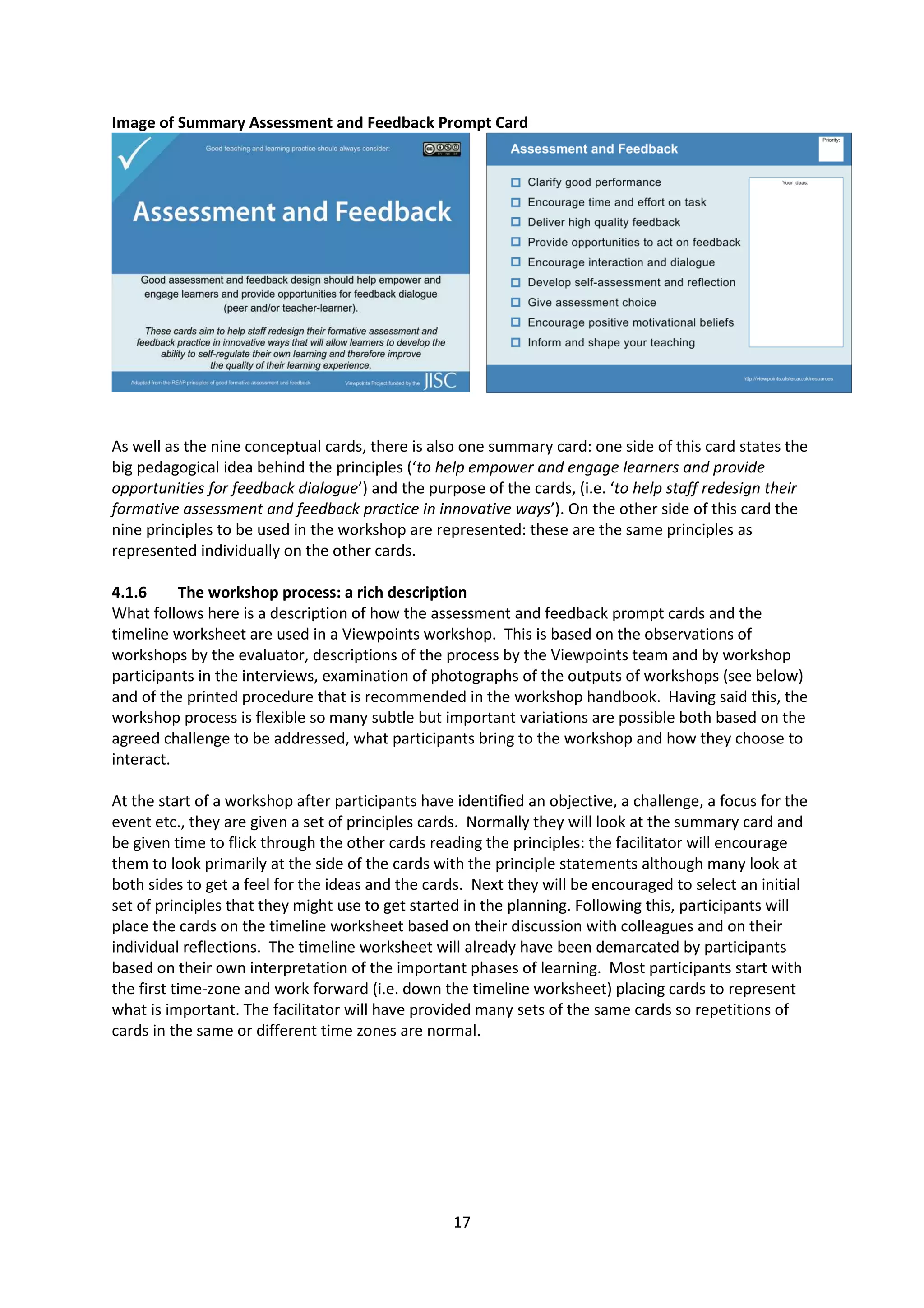 17
Image of Summary Assessment and Feedback Prompt Card
As well as the nine conceptual cards, there is also one summary card: one side of this card states the
big pedagogical idea behind the principles (‘to help empower and engage learners and provide
opportunities for feedback dialogue’) and the purpose of the cards, (i.e. ‘to help staff redesign their
formative assessment and feedback practice in innovative ways’). On the other side of this card the
nine principles to be used in the workshop are represented: these are the same principles as
represented individually on the other cards.
4.1.6 The workshop process: a rich description
What follows here is a description of how the assessment and feedback prompt cards and the
timeline worksheet are used in a Viewpoints workshop. This is based on the observations of
workshops by the evaluator, descriptions of the process by the Viewpoints team and by workshop
participants in the interviews, examination of photographs of the outputs of workshops (see below)
and of the printed procedure that is recommended in the workshop handbook. Having said this, the
workshop process is flexible so many subtle but important variations are possible both based on the
agreed challenge to be addressed, what participants bring to the workshop and how they choose to
interact.
At the start of a workshop after participants have identified an objective, a challenge, a focus for the
event etc., they are given a set of principles cards. Normally they will look at the summary card and
be given time to flick through the other cards reading the principles: the facilitator will encourage
them to look primarily at the side of the cards with the principle statements although many look at
both sides to get a feel for the ideas and the cards. Next they will be encouraged to select an initial
set of principles that they might use to get started in the planning. Following this, participants will
place the cards on the timeline worksheet based on their discussion with colleagues and on their
individual reflections. The timeline worksheet will already have been demarcated by participants
based on their own interpretation of the important phases of learning. Most participants start with
the first time-zone and work forward (i.e. down the timeline worksheet) placing cards to represent
what is important. The facilitator will have provided many sets of the same cards so repetitions of
cards in the same or different time zones are normal.
 