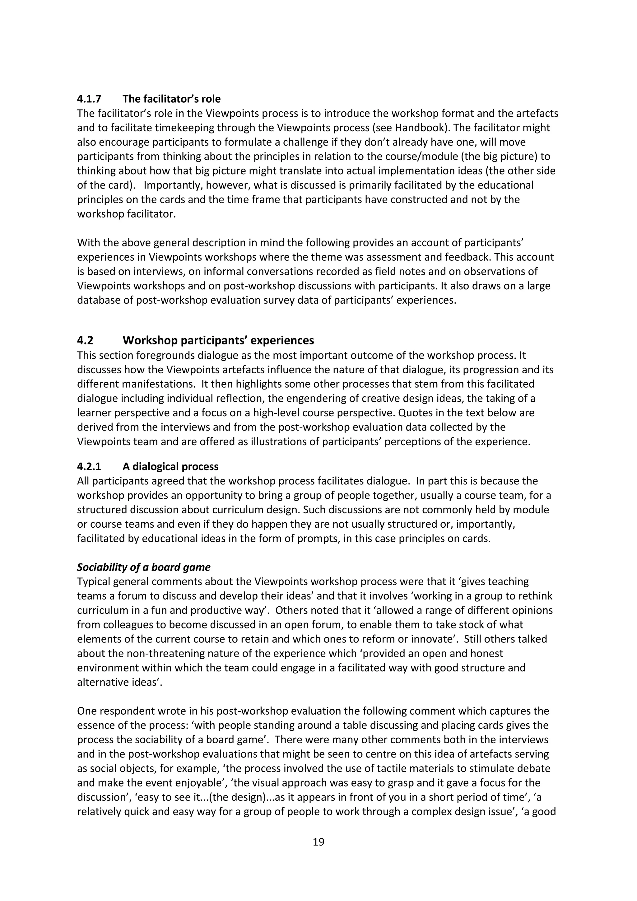 19
4.1.7 The facilitator’s role
The facilitator’s role in the Viewpoints process is to introduce the workshop format and the artefacts
and to facilitate timekeeping through the Viewpoints process (see Handbook). The facilitator might
also encourage participants to formulate a challenge if they don’t already have one, will move
participants from thinking about the principles in relation to the course/module (the big picture) to
thinking about how that big picture might translate into actual implementation ideas (the other side
of the card). Importantly, however, what is discussed is primarily facilitated by the educational
principles on the cards and the time frame that participants have constructed and not by the
workshop facilitator.
With the above general description in mind the following provides an account of participants’
experiences in Viewpoints workshops where the theme was assessment and feedback. This account
is based on interviews, on informal conversations recorded as field notes and on observations of
Viewpoints workshops and on post-workshop discussions with participants. It also draws on a large
database of post-workshop evaluation survey data of participants’ experiences.
4.2 Workshop participants’ experiences
This section foregrounds dialogue as the most important outcome of the workshop process. It
discusses how the Viewpoints artefacts influence the nature of that dialogue, its progression and its
different manifestations. It then highlights some other processes that stem from this facilitated
dialogue including individual reflection, the engendering of creative design ideas, the taking of a
learner perspective and a focus on a high-level course perspective. Quotes in the text below are
derived from the interviews and from the post-workshop evaluation data collected by the
Viewpoints team and are offered as illustrations of participants’ perceptions of the experience.
4.2.1 A dialogical process
All participants agreed that the workshop process facilitates dialogue. In part this is because the
workshop provides an opportunity to bring a group of people together, usually a course team, for a
structured discussion about curriculum design. Such discussions are not commonly held by module
or course teams and even if they do happen they are not usually structured or, importantly,
facilitated by educational ideas in the form of prompts, in this case principles on cards.
Sociability of a board game
Typical general comments about the Viewpoints workshop process were that it ‘gives teaching
teams a forum to discuss and develop their ideas’ and that it involves ‘working in a group to rethink
curriculum in a fun and productive way’. Others noted that it ‘allowed a range of different opinions
from colleagues to become discussed in an open forum, to enable them to take stock of what
elements of the current course to retain and which ones to reform or innovate’. Still others talked
about the non-threatening nature of the experience which ‘provided an open and honest
environment within which the team could engage in a facilitated way with good structure and
alternative ideas’.
One respondent wrote in his post-workshop evaluation the following comment which captures the
essence of the process: ‘with people standing around a table discussing and placing cards gives the
process the sociability of a board game’. There were many other comments both in the interviews
and in the post-workshop evaluations that might be seen to centre on this idea of artefacts serving
as social objects, for example, ‘the process involved the use of tactile materials to stimulate debate
and make the event enjoyable’, ‘the visual approach was easy to grasp and it gave a focus for the
discussion’, ‘easy to see it...(the design)...as it appears in front of you in a short period of time’, ‘a
relatively quick and easy way for a group of people to work through a complex design issue’, ‘a good
 
