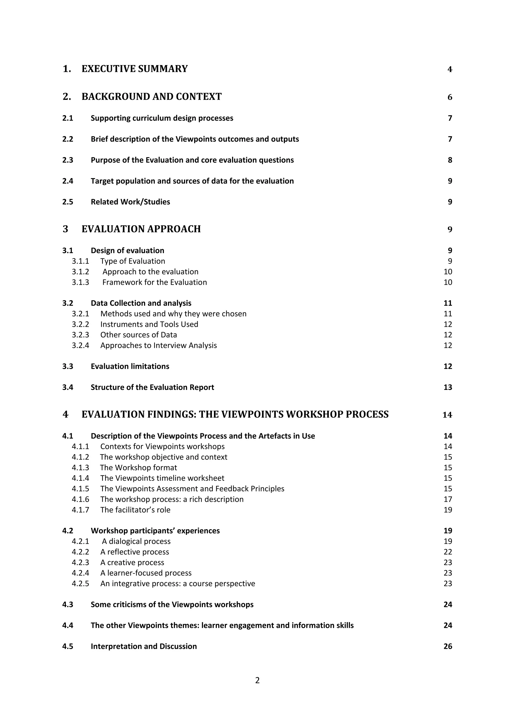2
1. EXECUTIVE SUMMARY 4
2. BACKGROUND AND CONTEXT 6
2.1 Supporting curriculum design processes 7
2.2 Brief description of the Viewpoints outcomes and outputs 7
2.3 Purpose of the Evaluation and core evaluation questions 8
2.4 Target population and sources of data for the evaluation 9
2.5 Related Work/Studies 9
3 EVALUATION APPROACH 9
3.1 Design of evaluation 9
3.1.1 Type of Evaluation 9
3.1.2 Approach to the evaluation 10
3.1.3 Framework for the Evaluation 10
3.2 Data Collection and analysis 11
3.2.1 Methods used and why they were chosen 11
3.2.2 Instruments and Tools Used 12
3.2.3 Other sources of Data 12
3.2.4 Approaches to Interview Analysis 12
3.3 Evaluation limitations 12
3.4 Structure of the Evaluation Report 13
4 EVALUATION FINDINGS: THE VIEWPOINTS WORKSHOP PROCESS 14
4.1 Description of the Viewpoints Process and the Artefacts in Use 14
4.1.1 Contexts for Viewpoints workshops 14
4.1.2 The workshop objective and context 15
4.1.3 The Workshop format 15
4.1.4 The Viewpoints timeline worksheet 15
4.1.5 The Viewpoints Assessment and Feedback Principles 15
4.1.6 The workshop process: a rich description 17
4.1.7 The facilitator’s role 19
4.2 Workshop participants’ experiences 19
4.2.1 A dialogical process 19
4.2.2 A reflective process 22
4.2.3 A creative process 23
4.2.4 A learner-focused process 23
4.2.5 An integrative process: a course perspective 23
4.3 Some criticisms of the Viewpoints workshops 24
4.4 The other Viewpoints themes: learner engagement and information skills 24
4.5 Interpretation and Discussion 26
 