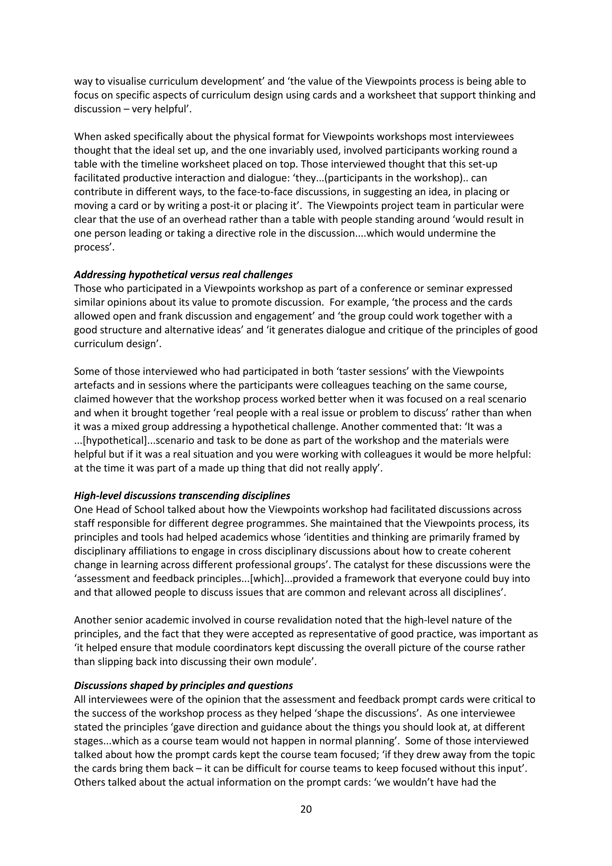 20
way to visualise curriculum development’ and ‘the value of the Viewpoints process is being able to
focus on specific aspects of curriculum design using cards and a worksheet that support thinking and
discussion – very helpful’.
When asked specifically about the physical format for Viewpoints workshops most interviewees
thought that the ideal set up, and the one invariably used, involved participants working round a
table with the timeline worksheet placed on top. Those interviewed thought that this set-up
facilitated productive interaction and dialogue: ‘they...(participants in the workshop).. can
contribute in different ways, to the face-to-face discussions, in suggesting an idea, in placing or
moving a card or by writing a post-it or placing it’. The Viewpoints project team in particular were
clear that the use of an overhead rather than a table with people standing around ‘would result in
one person leading or taking a directive role in the discussion....which would undermine the
process’.
Addressing hypothetical versus real challenges
Those who participated in a Viewpoints workshop as part of a conference or seminar expressed
similar opinions about its value to promote discussion. For example, ‘the process and the cards
allowed open and frank discussion and engagement’ and ‘the group could work together with a
good structure and alternative ideas’ and ‘it generates dialogue and critique of the principles of good
curriculum design’.
Some of those interviewed who had participated in both ‘taster sessions’ with the Viewpoints
artefacts and in sessions where the participants were colleagues teaching on the same course,
claimed however that the workshop process worked better when it was focused on a real scenario
and when it brought together ‘real people with a real issue or problem to discuss’ rather than when
it was a mixed group addressing a hypothetical challenge. Another commented that: ‘It was a
...[hypothetical]...scenario and task to be done as part of the workshop and the materials were
helpful but if it was a real situation and you were working with colleagues it would be more helpful:
at the time it was part of a made up thing that did not really apply’.
High-level discussions transcending disciplines
One Head of School talked about how the Viewpoints workshop had facilitated discussions across
staff responsible for different degree programmes. She maintained that the Viewpoints process, its
principles and tools had helped academics whose ‘identities and thinking are primarily framed by
disciplinary affiliations to engage in cross disciplinary discussions about how to create coherent
change in learning across different professional groups’. The catalyst for these discussions were the
‘assessment and feedback principles...[which]...provided a framework that everyone could buy into
and that allowed people to discuss issues that are common and relevant across all disciplines’.
Another senior academic involved in course revalidation noted that the high-level nature of the
principles, and the fact that they were accepted as representative of good practice, was important as
‘it helped ensure that module coordinators kept discussing the overall picture of the course rather
than slipping back into discussing their own module’.
Discussions shaped by principles and questions
All interviewees were of the opinion that the assessment and feedback prompt cards were critical to
the success of the workshop process as they helped ‘shape the discussions’. As one interviewee
stated the principles ‘gave direction and guidance about the things you should look at, at different
stages...which as a course team would not happen in normal planning’. Some of those interviewed
talked about how the prompt cards kept the course team focused; ‘if they drew away from the topic
the cards bring them back – it can be difficult for course teams to keep focused without this input’.
Others talked about the actual information on the prompt cards: ‘we wouldn’t have had the
 