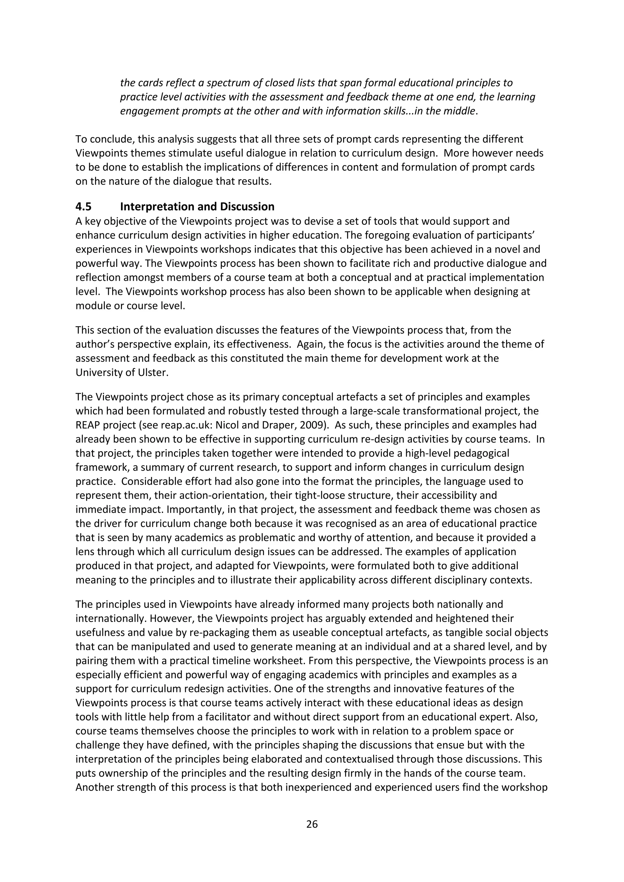 26
the cards reflect a spectrum of closed lists that span formal educational principles to
practice level activities with the assessment and feedback theme at one end, the learning
engagement prompts at the other and with information skills...in the middle.
To conclude, this analysis suggests that all three sets of prompt cards representing the different
Viewpoints themes stimulate useful dialogue in relation to curriculum design. More however needs
to be done to establish the implications of differences in content and formulation of prompt cards
on the nature of the dialogue that results.
4.5 Interpretation and Discussion
A key objective of the Viewpoints project was to devise a set of tools that would support and
enhance curriculum design activities in higher education. The foregoing evaluation of participants’
experiences in Viewpoints workshops indicates that this objective has been achieved in a novel and
powerful way. The Viewpoints process has been shown to facilitate rich and productive dialogue and
reflection amongst members of a course team at both a conceptual and at practical implementation
level. The Viewpoints workshop process has also been shown to be applicable when designing at
module or course level.
This section of the evaluation discusses the features of the Viewpoints process that, from the
author’s perspective explain, its effectiveness. Again, the focus is the activities around the theme of
assessment and feedback as this constituted the main theme for development work at the
University of Ulster.
The Viewpoints project chose as its primary conceptual artefacts a set of principles and examples
which had been formulated and robustly tested through a large-scale transformational project, the
REAP project (see reap.ac.uk: Nicol and Draper, 2009). As such, these principles and examples had
already been shown to be effective in supporting curriculum re-design activities by course teams. In
that project, the principles taken together were intended to provide a high-level pedagogical
framework, a summary of current research, to support and inform changes in curriculum design
practice. Considerable effort had also gone into the format the principles, the language used to
represent them, their action-orientation, their tight-loose structure, their accessibility and
immediate impact. Importantly, in that project, the assessment and feedback theme was chosen as
the driver for curriculum change both because it was recognised as an area of educational practice
that is seen by many academics as problematic and worthy of attention, and because it provided a
lens through which all curriculum design issues can be addressed. The examples of application
produced in that project, and adapted for Viewpoints, were formulated both to give additional
meaning to the principles and to illustrate their applicability across different disciplinary contexts.
The principles used in Viewpoints have already informed many projects both nationally and
internationally. However, the Viewpoints project has arguably extended and heightened their
usefulness and value by re-packaging them as useable conceptual artefacts, as tangible social objects
that can be manipulated and used to generate meaning at an individual and at a shared level, and by
pairing them with a practical timeline worksheet. From this perspective, the Viewpoints process is an
especially efficient and powerful way of engaging academics with principles and examples as a
support for curriculum redesign activities. One of the strengths and innovative features of the
Viewpoints process is that course teams actively interact with these educational ideas as design
tools with little help from a facilitator and without direct support from an educational expert. Also,
course teams themselves choose the principles to work with in relation to a problem space or
challenge they have defined, with the principles shaping the discussions that ensue but with the
interpretation of the principles being elaborated and contextualised through those discussions. This
puts ownership of the principles and the resulting design firmly in the hands of the course team.
Another strength of this process is that both inexperienced and experienced users find the workshop
 