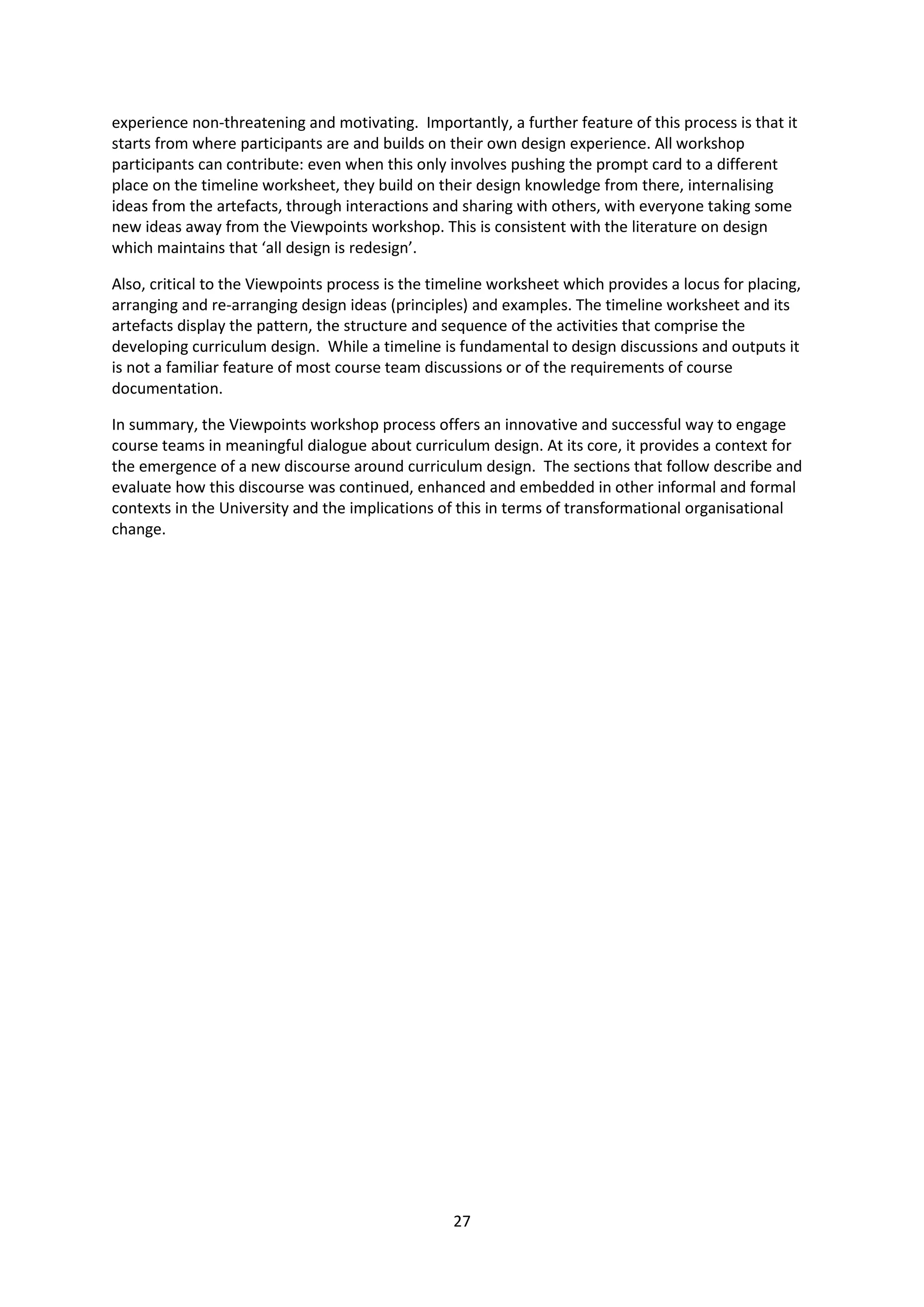 27
experience non-threatening and motivating. Importantly, a further feature of this process is that it
starts from where participants are and builds on their own design experience. All workshop
participants can contribute: even when this only involves pushing the prompt card to a different
place on the timeline worksheet, they build on their design knowledge from there, internalising
ideas from the artefacts, through interactions and sharing with others, with everyone taking some
new ideas away from the Viewpoints workshop. This is consistent with the literature on design
which maintains that ‘all design is redesign’.
Also, critical to the Viewpoints process is the timeline worksheet which provides a locus for placing,
arranging and re-arranging design ideas (principles) and examples. The timeline worksheet and its
artefacts display the pattern, the structure and sequence of the activities that comprise the
developing curriculum design. While a timeline is fundamental to design discussions and outputs it
is not a familiar feature of most course team discussions or of the requirements of course
documentation.
In summary, the Viewpoints workshop process offers an innovative and successful way to engage
course teams in meaningful dialogue about curriculum design. At its core, it provides a context for
the emergence of a new discourse around curriculum design. The sections that follow describe and
evaluate how this discourse was continued, enhanced and embedded in other informal and formal
contexts in the University and the implications of this in terms of transformational organisational
change.
 