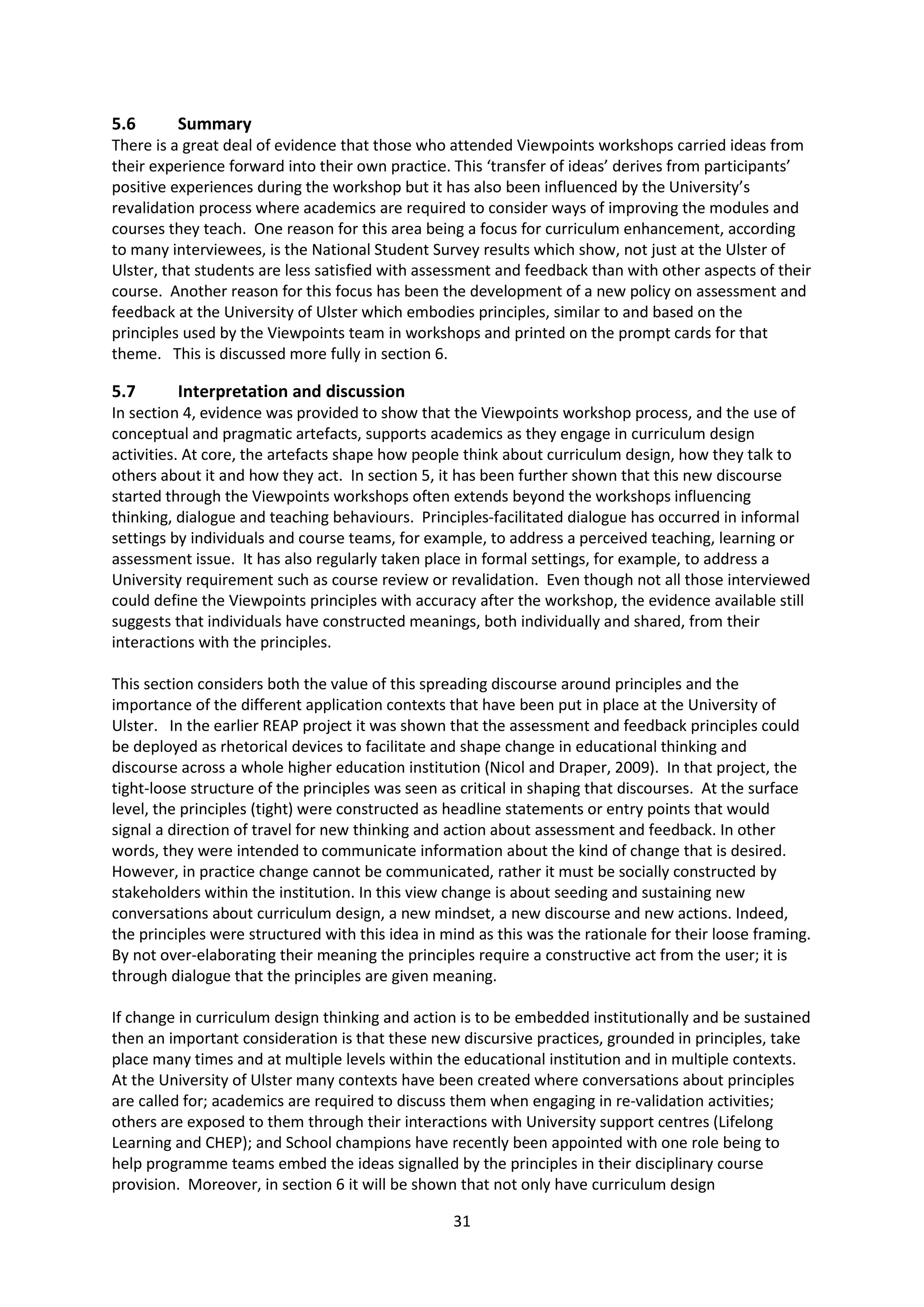 31
5.6 Summary
There is a great deal of evidence that those who attended Viewpoints workshops carried ideas from
their experience forward into their own practice. This ‘transfer of ideas’ derives from participants’
positive experiences during the workshop but it has also been influenced by the University’s
revalidation process where academics are required to consider ways of improving the modules and
courses they teach. One reason for this area being a focus for curriculum enhancement, according
to many interviewees, is the National Student Survey results which show, not just at the Ulster of
Ulster, that students are less satisfied with assessment and feedback than with other aspects of their
course. Another reason for this focus has been the development of a new policy on assessment and
feedback at the University of Ulster which embodies principles, similar to and based on the
principles used by the Viewpoints team in workshops and printed on the prompt cards for that
theme. This is discussed more fully in section 6.
5.7 Interpretation and discussion
In section 4, evidence was provided to show that the Viewpoints workshop process, and the use of
conceptual and pragmatic artefacts, supports academics as they engage in curriculum design
activities. At core, the artefacts shape how people think about curriculum design, how they talk to
others about it and how they act. In section 5, it has been further shown that this new discourse
started through the Viewpoints workshops often extends beyond the workshops influencing
thinking, dialogue and teaching behaviours. Principles-facilitated dialogue has occurred in informal
settings by individuals and course teams, for example, to address a perceived teaching, learning or
assessment issue. It has also regularly taken place in formal settings, for example, to address a
University requirement such as course review or revalidation. Even though not all those interviewed
could define the Viewpoints principles with accuracy after the workshop, the evidence available still
suggests that individuals have constructed meanings, both individually and shared, from their
interactions with the principles.
This section considers both the value of this spreading discourse around principles and the
importance of the different application contexts that have been put in place at the University of
Ulster. In the earlier REAP project it was shown that the assessment and feedback principles could
be deployed as rhetorical devices to facilitate and shape change in educational thinking and
discourse across a whole higher education institution (Nicol and Draper, 2009). In that project, the
tight-loose structure of the principles was seen as critical in shaping that discourses. At the surface
level, the principles (tight) were constructed as headline statements or entry points that would
signal a direction of travel for new thinking and action about assessment and feedback. In other
words, they were intended to communicate information about the kind of change that is desired.
However, in practice change cannot be communicated, rather it must be socially constructed by
stakeholders within the institution. In this view change is about seeding and sustaining new
conversations about curriculum design, a new mindset, a new discourse and new actions. Indeed,
the principles were structured with this idea in mind as this was the rationale for their loose framing.
By not over-elaborating their meaning the principles require a constructive act from the user; it is
through dialogue that the principles are given meaning.
If change in curriculum design thinking and action is to be embedded institutionally and be sustained
then an important consideration is that these new discursive practices, grounded in principles, take
place many times and at multiple levels within the educational institution and in multiple contexts.
At the University of Ulster many contexts have been created where conversations about principles
are called for; academics are required to discuss them when engaging in re-validation activities;
others are exposed to them through their interactions with University support centres (Lifelong
Learning and CHEP); and School champions have recently been appointed with one role being to
help programme teams embed the ideas signalled by the principles in their disciplinary course
provision. Moreover, in section 6 it will be shown that not only have curriculum design
 