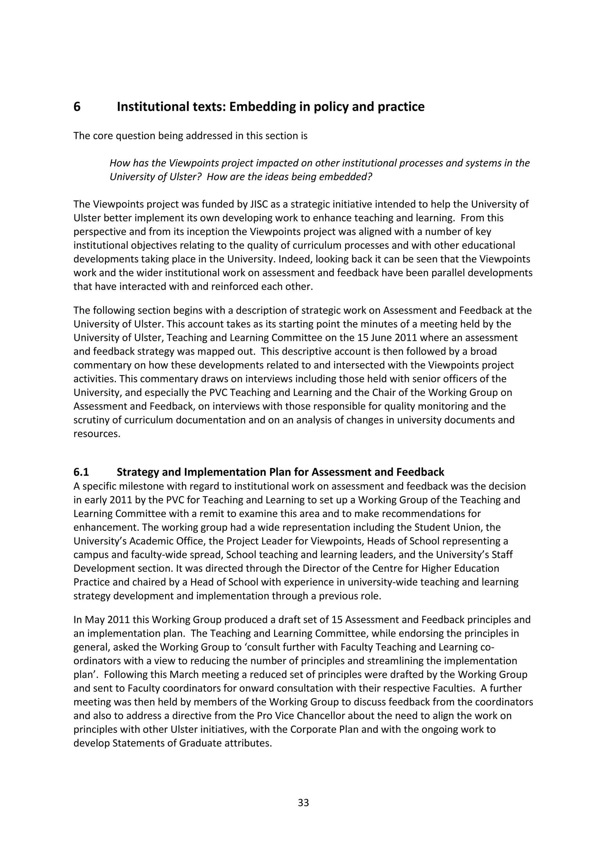 33
6 Institutional texts: Embedding in policy and practice
The core question being addressed in this section is
How has the Viewpoints project impacted on other institutional processes and systems in the
University of Ulster? How are the ideas being embedded?
The Viewpoints project was funded by JISC as a strategic initiative intended to help the University of
Ulster better implement its own developing work to enhance teaching and learning. From this
perspective and from its inception the Viewpoints project was aligned with a number of key
institutional objectives relating to the quality of curriculum processes and with other educational
developments taking place in the University. Indeed, looking back it can be seen that the Viewpoints
work and the wider institutional work on assessment and feedback have been parallel developments
that have interacted with and reinforced each other.
The following section begins with a description of strategic work on Assessment and Feedback at the
University of Ulster. This account takes as its starting point the minutes of a meeting held by the
University of Ulster, Teaching and Learning Committee on the 15 June 2011 where an assessment
and feedback strategy was mapped out. This descriptive account is then followed by a broad
commentary on how these developments related to and intersected with the Viewpoints project
activities. This commentary draws on interviews including those held with senior officers of the
University, and especially the PVC Teaching and Learning and the Chair of the Working Group on
Assessment and Feedback, on interviews with those responsible for quality monitoring and the
scrutiny of curriculum documentation and on an analysis of changes in university documents and
resources.
6.1 Strategy and Implementation Plan for Assessment and Feedback
A specific milestone with regard to institutional work on assessment and feedback was the decision
in early 2011 by the PVC for Teaching and Learning to set up a Working Group of the Teaching and
Learning Committee with a remit to examine this area and to make recommendations for
enhancement. The working group had a wide representation including the Student Union, the
University’s Academic Office, the Project Leader for Viewpoints, Heads of School representing a
campus and faculty-wide spread, School teaching and learning leaders, and the University’s Staff
Development section. It was directed through the Director of the Centre for Higher Education
Practice and chaired by a Head of School with experience in university-wide teaching and learning
strategy development and implementation through a previous role.
In May 2011 this Working Group produced a draft set of 15 Assessment and Feedback principles and
an implementation plan. The Teaching and Learning Committee, while endorsing the principles in
general, asked the Working Group to ‘consult further with Faculty Teaching and Learning co-
ordinators with a view to reducing the number of principles and streamlining the implementation
plan’. Following this March meeting a reduced set of principles were drafted by the Working Group
and sent to Faculty coordinators for onward consultation with their respective Faculties. A further
meeting was then held by members of the Working Group to discuss feedback from the coordinators
and also to address a directive from the Pro Vice Chancellor about the need to align the work on
principles with other Ulster initiatives, with the Corporate Plan and with the ongoing work to
develop Statements of Graduate attributes.
 