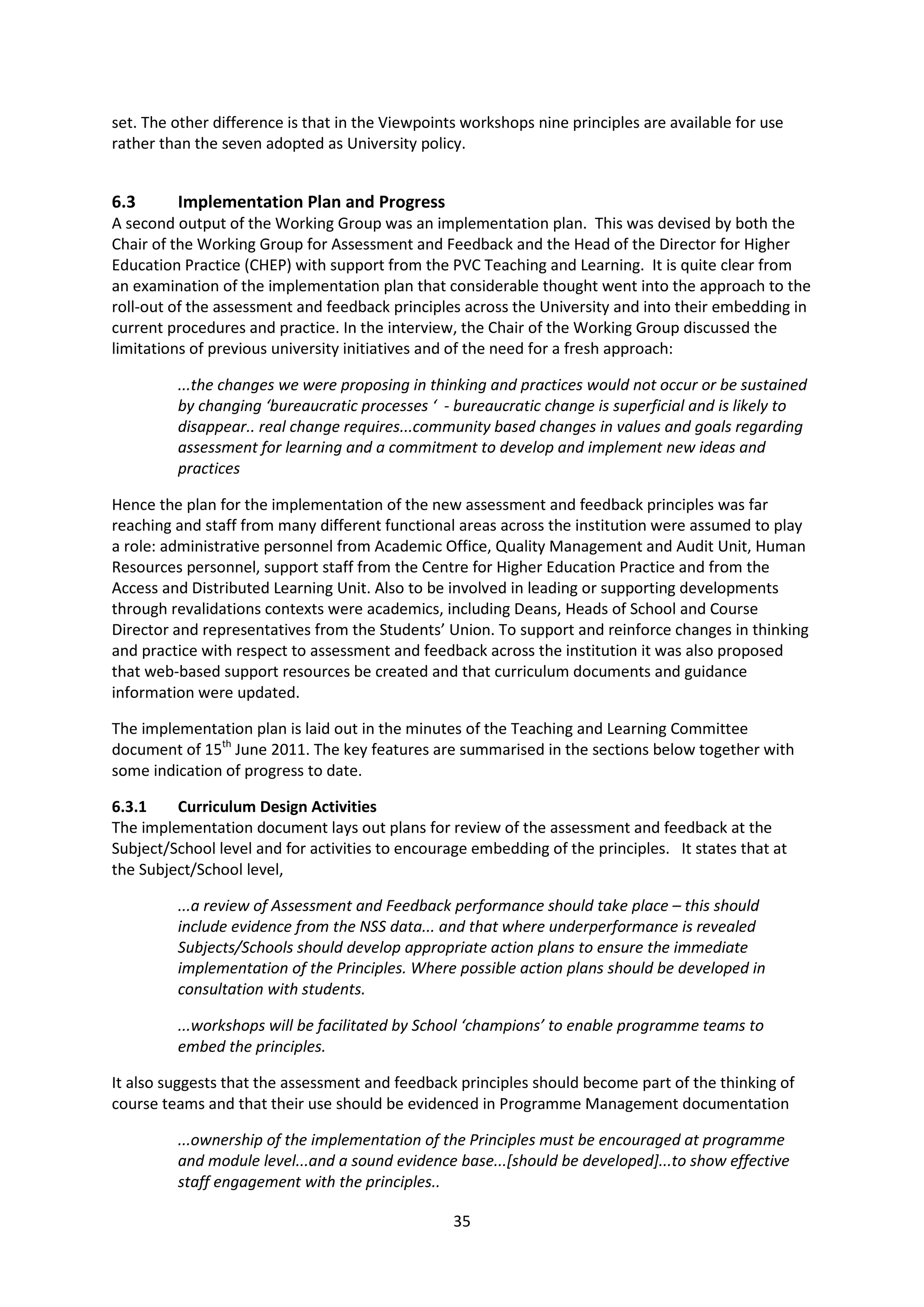 35
set. The other difference is that in the Viewpoints workshops nine principles are available for use
rather than the seven adopted as University policy.
6.3 Implementation Plan and Progress
A second output of the Working Group was an implementation plan. This was devised by both the
Chair of the Working Group for Assessment and Feedback and the Head of the Director for Higher
Education Practice (CHEP) with support from the PVC Teaching and Learning. It is quite clear from
an examination of the implementation plan that considerable thought went into the approach to the
roll-out of the assessment and feedback principles across the University and into their embedding in
current procedures and practice. In the interview, the Chair of the Working Group discussed the
limitations of previous university initiatives and of the need for a fresh approach:
...the changes we were proposing in thinking and practices would not occur or be sustained
by changing ‘bureaucratic processes ‘ - bureaucratic change is superficial and is likely to
disappear.. real change requires...community based changes in values and goals regarding
assessment for learning and a commitment to develop and implement new ideas and
practices
Hence the plan for the implementation of the new assessment and feedback principles was far
reaching and staff from many different functional areas across the institution were assumed to play
a role: administrative personnel from Academic Office, Quality Management and Audit Unit, Human
Resources personnel, support staff from the Centre for Higher Education Practice and from the
Access and Distributed Learning Unit. Also to be involved in leading or supporting developments
through revalidations contexts were academics, including Deans, Heads of School and Course
Director and representatives from the Students’ Union. To support and reinforce changes in thinking
and practice with respect to assessment and feedback across the institution it was also proposed
that web-based support resources be created and that curriculum documents and guidance
information were updated.
The implementation plan is laid out in the minutes of the Teaching and Learning Committee
document of 15th
June 2011. The key features are summarised in the sections below together with
some indication of progress to date.
6.3.1 Curriculum Design Activities
The implementation document lays out plans for review of the assessment and feedback at the
Subject/School level and for activities to encourage embedding of the principles. It states that at
the Subject/School level,
...a review of Assessment and Feedback performance should take place – this should
include evidence from the NSS data... and that where underperformance is revealed
Subjects/Schools should develop appropriate action plans to ensure the immediate
implementation of the Principles. Where possible action plans should be developed in
consultation with students.
...workshops will be facilitated by School ‘champions’ to enable programme teams to
embed the principles.
It also suggests that the assessment and feedback principles should become part of the thinking of
course teams and that their use should be evidenced in Programme Management documentation
...ownership of the implementation of the Principles must be encouraged at programme
and module level...and a sound evidence base...[should be developed]...to show effective
staff engagement with the principles..
 