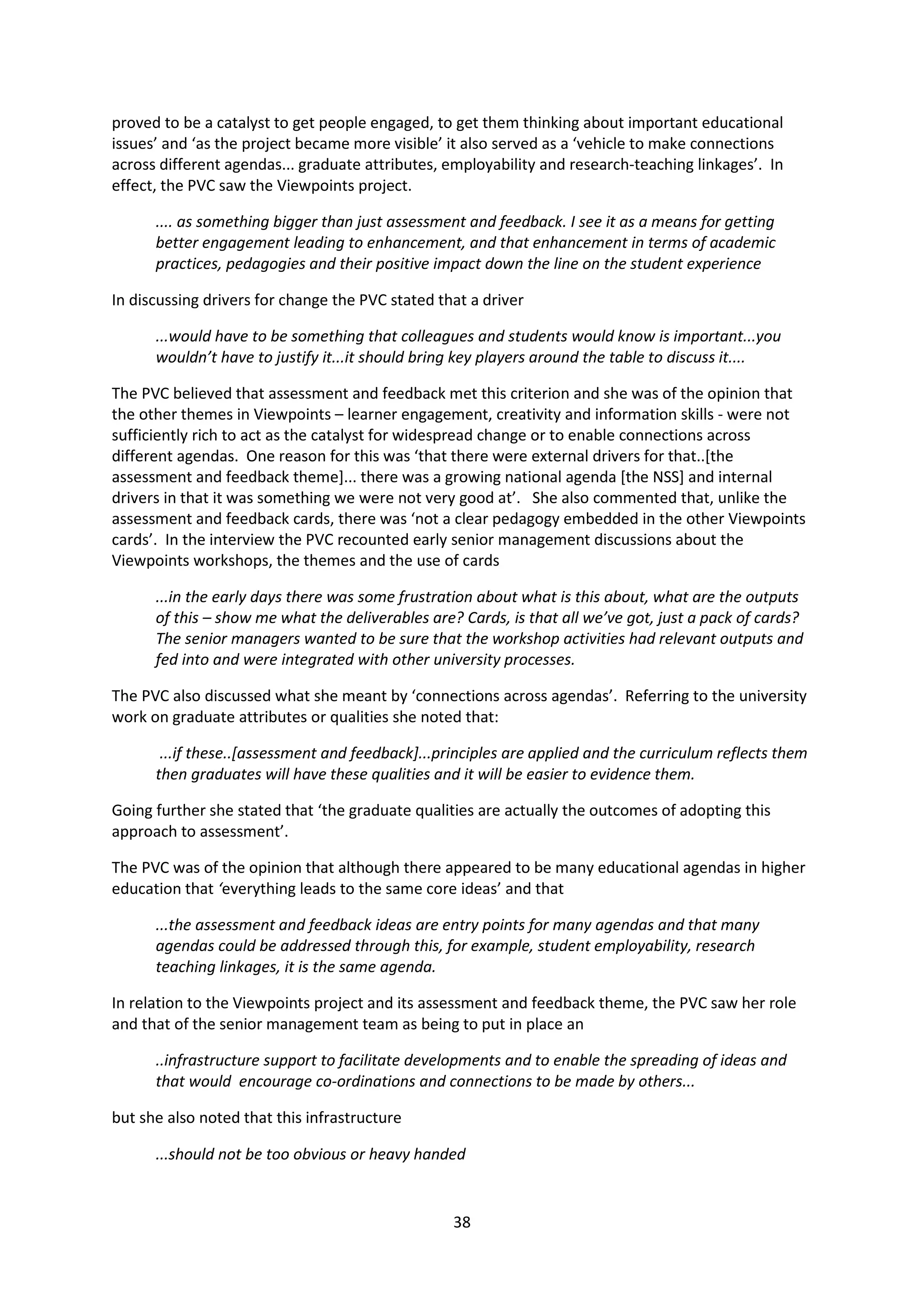 38
proved to be a catalyst to get people engaged, to get them thinking about important educational
issues’ and ‘as the project became more visible’ it also served as a ‘vehicle to make connections
across different agendas... graduate attributes, employability and research-teaching linkages’. In
effect, the PVC saw the Viewpoints project.
.... as something bigger than just assessment and feedback. I see it as a means for getting
better engagement leading to enhancement, and that enhancement in terms of academic
practices, pedagogies and their positive impact down the line on the student experience
In discussing drivers for change the PVC stated that a driver
...would have to be something that colleagues and students would know is important...you
wouldn’t have to justify it...it should bring key players around the table to discuss it....
The PVC believed that assessment and feedback met this criterion and she was of the opinion that
the other themes in Viewpoints – learner engagement, creativity and information skills - were not
sufficiently rich to act as the catalyst for widespread change or to enable connections across
different agendas. One reason for this was ‘that there were external drivers for that..[the
assessment and feedback theme]... there was a growing national agenda [the NSS] and internal
drivers in that it was something we were not very good at’. She also commented that, unlike the
assessment and feedback cards, there was ‘not a clear pedagogy embedded in the other Viewpoints
cards’. In the interview the PVC recounted early senior management discussions about the
Viewpoints workshops, the themes and the use of cards
...in the early days there was some frustration about what is this about, what are the outputs
of this – show me what the deliverables are? Cards, is that all we’ve got, just a pack of cards?
The senior managers wanted to be sure that the workshop activities had relevant outputs and
fed into and were integrated with other university processes.
The PVC also discussed what she meant by ‘connections across agendas’. Referring to the university
work on graduate attributes or qualities she noted that:
...if these..[assessment and feedback]...principles are applied and the curriculum reflects them
then graduates will have these qualities and it will be easier to evidence them.
Going further she stated that ‘the graduate qualities are actually the outcomes of adopting this
approach to assessment’.
The PVC was of the opinion that although there appeared to be many educational agendas in higher
education that ‘everything leads to the same core ideas’ and that
...the assessment and feedback ideas are entry points for many agendas and that many
agendas could be addressed through this, for example, student employability, research
teaching linkages, it is the same agenda.
In relation to the Viewpoints project and its assessment and feedback theme, the PVC saw her role
and that of the senior management team as being to put in place an
..infrastructure support to facilitate developments and to enable the spreading of ideas and
that would encourage co-ordinations and connections to be made by others...
but she also noted that this infrastructure
...should not be too obvious or heavy handed
 