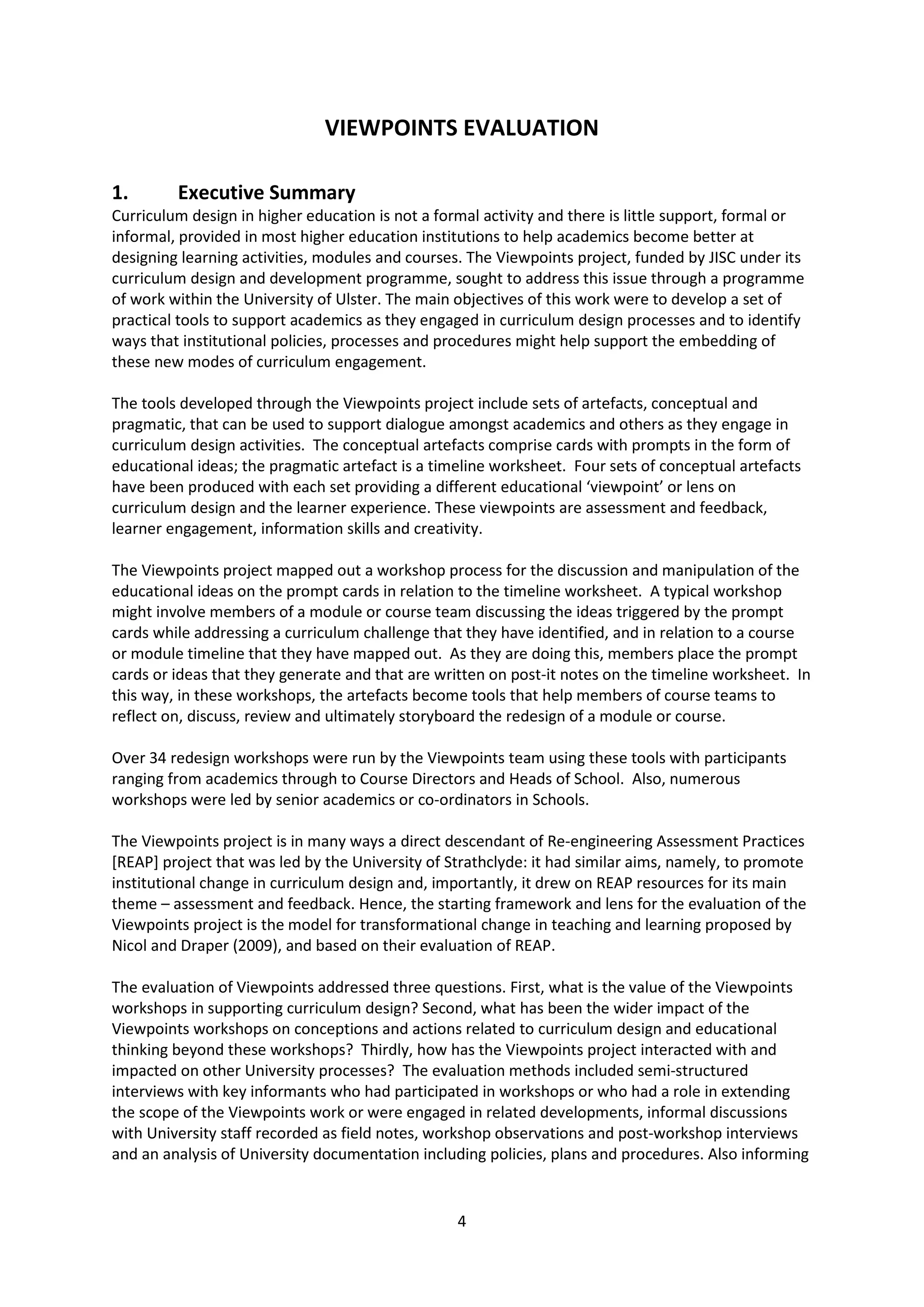 4
VIEWPOINTS EVALUATION
1. Executive Summary
Curriculum design in higher education is not a formal activity and there is little support, formal or
informal, provided in most higher education institutions to help academics become better at
designing learning activities, modules and courses. The Viewpoints project, funded by JISC under its
curriculum design and development programme, sought to address this issue through a programme
of work within the University of Ulster. The main objectives of this work were to develop a set of
practical tools to support academics as they engaged in curriculum design processes and to identify
ways that institutional policies, processes and procedures might help support the embedding of
these new modes of curriculum engagement.
The tools developed through the Viewpoints project include sets of artefacts, conceptual and
pragmatic, that can be used to support dialogue amongst academics and others as they engage in
curriculum design activities. The conceptual artefacts comprise cards with prompts in the form of
educational ideas; the pragmatic artefact is a timeline worksheet. Four sets of conceptual artefacts
have been produced with each set providing a different educational ‘viewpoint’ or lens on
curriculum design and the learner experience. These viewpoints are assessment and feedback,
learner engagement, information skills and creativity.
The Viewpoints project mapped out a workshop process for the discussion and manipulation of the
educational ideas on the prompt cards in relation to the timeline worksheet. A typical workshop
might involve members of a module or course team discussing the ideas triggered by the prompt
cards while addressing a curriculum challenge that they have identified, and in relation to a course
or module timeline that they have mapped out. As they are doing this, members place the prompt
cards or ideas that they generate and that are written on post-it notes on the timeline worksheet. In
this way, in these workshops, the artefacts become tools that help members of course teams to
reflect on, discuss, review and ultimately storyboard the redesign of a module or course.
Over 34 redesign workshops were run by the Viewpoints team using these tools with participants
ranging from academics through to Course Directors and Heads of School. Also, numerous
workshops were led by senior academics or co-ordinators in Schools.
The Viewpoints project is in many ways a direct descendant of Re-engineering Assessment Practices
[REAP] project that was led by the University of Strathclyde: it had similar aims, namely, to promote
institutional change in curriculum design and, importantly, it drew on REAP resources for its main
theme – assessment and feedback. Hence, the starting framework and lens for the evaluation of the
Viewpoints project is the model for transformational change in teaching and learning proposed by
Nicol and Draper (2009), and based on their evaluation of REAP.
The evaluation of Viewpoints addressed three questions. First, what is the value of the Viewpoints
workshops in supporting curriculum design? Second, what has been the wider impact of the
Viewpoints workshops on conceptions and actions related to curriculum design and educational
thinking beyond these workshops? Thirdly, how has the Viewpoints project interacted with and
impacted on other University processes? The evaluation methods included semi-structured
interviews with key informants who had participated in workshops or who had a role in extending
the scope of the Viewpoints work or were engaged in related developments, informal discussions
with University staff recorded as field notes, workshop observations and post-workshop interviews
and an analysis of University documentation including policies, plans and procedures. Also informing
 