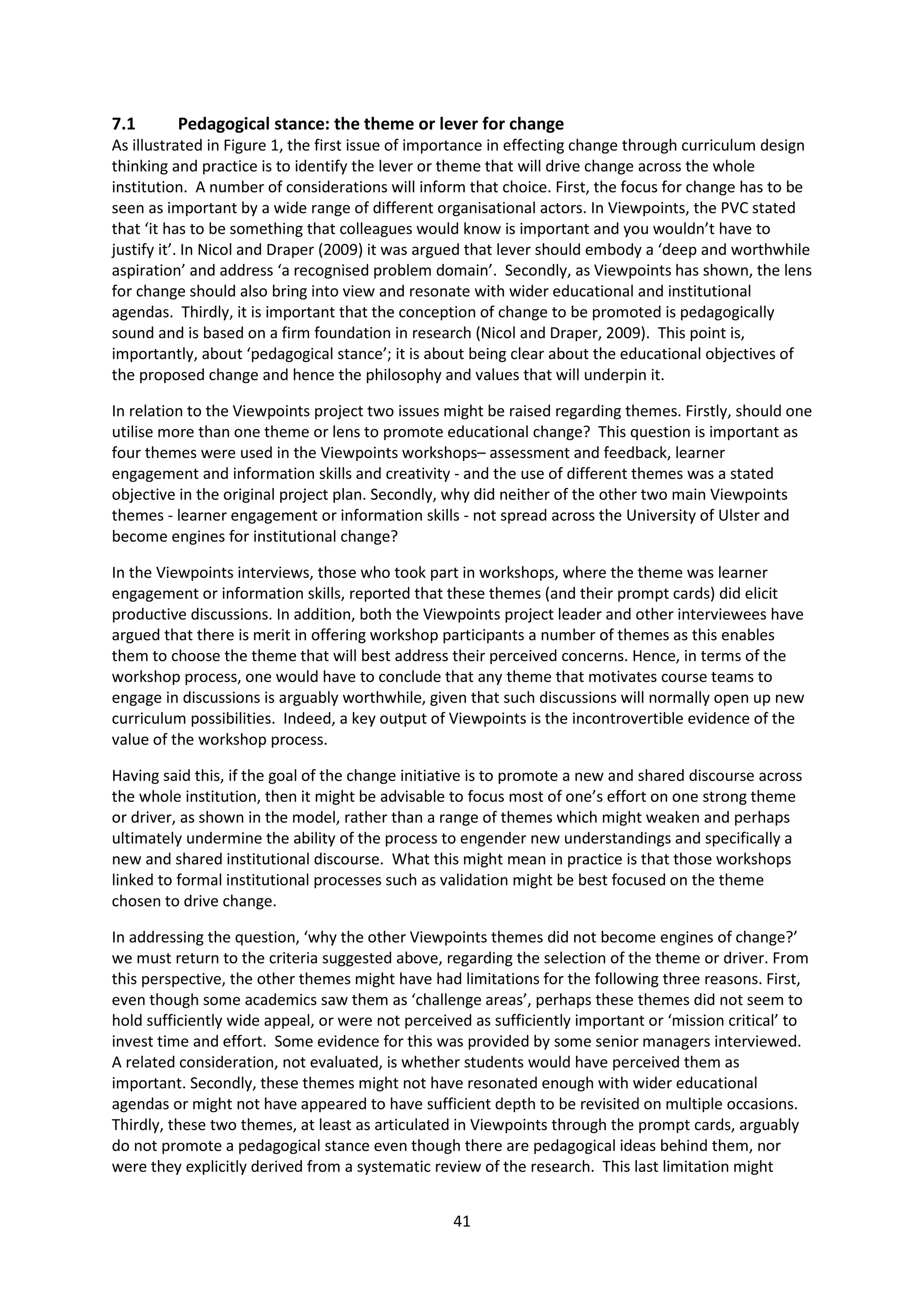 41
7.1 Pedagogical stance: the theme or lever for change
As illustrated in Figure 1, the first issue of importance in effecting change through curriculum design
thinking and practice is to identify the lever or theme that will drive change across the whole
institution. A number of considerations will inform that choice. First, the focus for change has to be
seen as important by a wide range of different organisational actors. In Viewpoints, the PVC stated
that ‘it has to be something that colleagues would know is important and you wouldn’t have to
justify it’. In Nicol and Draper (2009) it was argued that lever should embody a ‘deep and worthwhile
aspiration’ and address ‘a recognised problem domain’. Secondly, as Viewpoints has shown, the lens
for change should also bring into view and resonate with wider educational and institutional
agendas. Thirdly, it is important that the conception of change to be promoted is pedagogically
sound and is based on a firm foundation in research (Nicol and Draper, 2009). This point is,
importantly, about ‘pedagogical stance’; it is about being clear about the educational objectives of
the proposed change and hence the philosophy and values that will underpin it.
In relation to the Viewpoints project two issues might be raised regarding themes. Firstly, should one
utilise more than one theme or lens to promote educational change? This question is important as
four themes were used in the Viewpoints workshops– assessment and feedback, learner
engagement and information skills and creativity - and the use of different themes was a stated
objective in the original project plan. Secondly, why did neither of the other two main Viewpoints
themes - learner engagement or information skills - not spread across the University of Ulster and
become engines for institutional change?
In the Viewpoints interviews, those who took part in workshops, where the theme was learner
engagement or information skills, reported that these themes (and their prompt cards) did elicit
productive discussions. In addition, both the Viewpoints project leader and other interviewees have
argued that there is merit in offering workshop participants a number of themes as this enables
them to choose the theme that will best address their perceived concerns. Hence, in terms of the
workshop process, one would have to conclude that any theme that motivates course teams to
engage in discussions is arguably worthwhile, given that such discussions will normally open up new
curriculum possibilities. Indeed, a key output of Viewpoints is the incontrovertible evidence of the
value of the workshop process.
Having said this, if the goal of the change initiative is to promote a new and shared discourse across
the whole institution, then it might be advisable to focus most of one’s effort on one strong theme
or driver, as shown in the model, rather than a range of themes which might weaken and perhaps
ultimately undermine the ability of the process to engender new understandings and specifically a
new and shared institutional discourse. What this might mean in practice is that those workshops
linked to formal institutional processes such as validation might be best focused on the theme
chosen to drive change.
In addressing the question, ‘why the other Viewpoints themes did not become engines of change?’
we must return to the criteria suggested above, regarding the selection of the theme or driver. From
this perspective, the other themes might have had limitations for the following three reasons. First,
even though some academics saw them as ‘challenge areas’, perhaps these themes did not seem to
hold sufficiently wide appeal, or were not perceived as sufficiently important or ‘mission critical’ to
invest time and effort. Some evidence for this was provided by some senior managers interviewed.
A related consideration, not evaluated, is whether students would have perceived them as
important. Secondly, these themes might not have resonated enough with wider educational
agendas or might not have appeared to have sufficient depth to be revisited on multiple occasions.
Thirdly, these two themes, at least as articulated in Viewpoints through the prompt cards, arguably
do not promote a pedagogical stance even though there are pedagogical ideas behind them, nor
were they explicitly derived from a systematic review of the research. This last limitation might
 