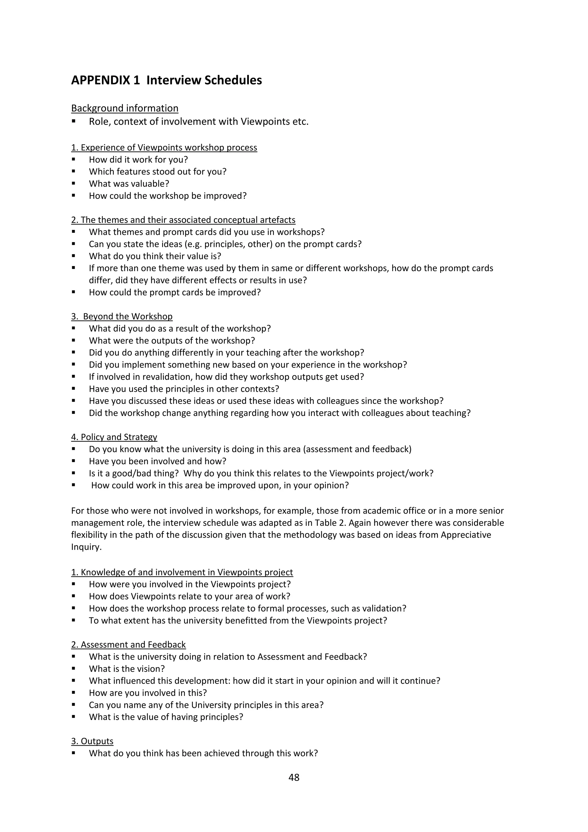 48
APPENDIX 1 Interview Schedules
Background information
Role, context of involvement with Viewpoints etc.
1. Experience of Viewpoints workshop process
How did it work for you?
Which features stood out for you?
What was valuable?
How could the workshop be improved?
2. The themes and their associated conceptual artefacts
What themes and prompt cards did you use in workshops?
Can you state the ideas (e.g. principles, other) on the prompt cards?
What do you think their value is?
If more than one theme was used by them in same or different workshops, how do the prompt cards
differ, did they have different effects or results in use?
How could the prompt cards be improved?
3. Beyond the Workshop
What did you do as a result of the workshop?
What were the outputs of the workshop?
Did you do anything differently in your teaching after the workshop?
Did you implement something new based on your experience in the workshop?
If involved in revalidation, how did they workshop outputs get used?
Have you used the principles in other contexts?
Have you discussed these ideas or used these ideas with colleagues since the workshop?
Did the workshop change anything regarding how you interact with colleagues about teaching?
4. Policy and Strategy
Do you know what the university is doing in this area (assessment and feedback)
Have you been involved and how?
Is it a good/bad thing? Why do you think this relates to the Viewpoints project/work?
How could work in this area be improved upon, in your opinion?
For those who were not involved in workshops, for example, those from academic office or in a more senior
management role, the interview schedule was adapted as in Table 2. Again however there was considerable
flexibility in the path of the discussion given that the methodology was based on ideas from Appreciative
Inquiry.
1. Knowledge of and involvement in Viewpoints project
How were you involved in the Viewpoints project?
How does Viewpoints relate to your area of work?
How does the workshop process relate to formal processes, such as validation?
To what extent has the university benefitted from the Viewpoints project?
2. Assessment and Feedback
What is the university doing in relation to Assessment and Feedback?
What is the vision?
What influenced this development: how did it start in your opinion and will it continue?
How are you involved in this?
Can you name any of the University principles in this area?
What is the value of having principles?
3. Outputs
What do you think has been achieved through this work?
 