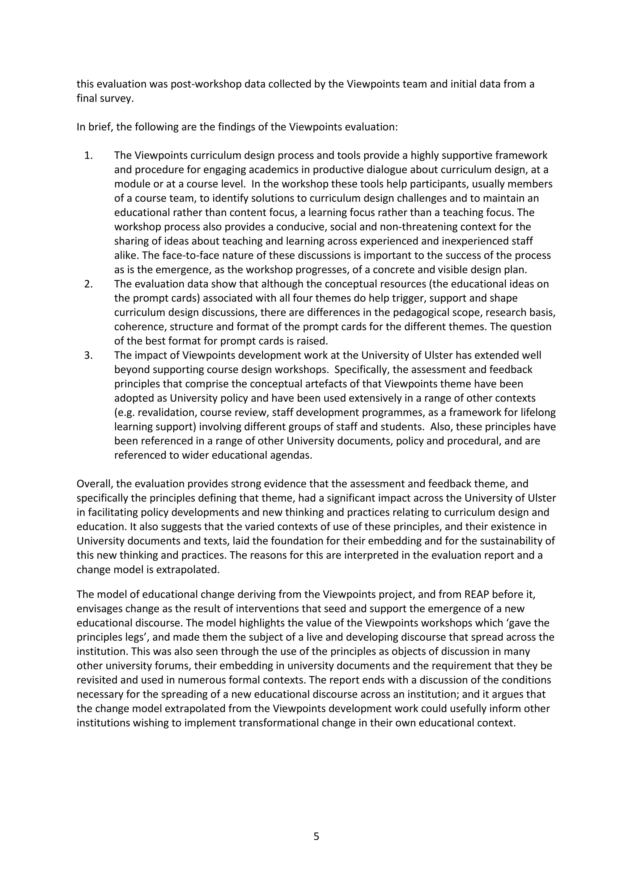 5
this evaluation was post-workshop data collected by the Viewpoints team and initial data from a
final survey.
In brief, the following are the findings of the Viewpoints evaluation:
1. The Viewpoints curriculum design process and tools provide a highly supportive framework
and procedure for engaging academics in productive dialogue about curriculum design, at a
module or at a course level. In the workshop these tools help participants, usually members
of a course team, to identify solutions to curriculum design challenges and to maintain an
educational rather than content focus, a learning focus rather than a teaching focus. The
workshop process also provides a conducive, social and non-threatening context for the
sharing of ideas about teaching and learning across experienced and inexperienced staff
alike. The face-to-face nature of these discussions is important to the success of the process
as is the emergence, as the workshop progresses, of a concrete and visible design plan.
2. The evaluation data show that although the conceptual resources (the educational ideas on
the prompt cards) associated with all four themes do help trigger, support and shape
curriculum design discussions, there are differences in the pedagogical scope, research basis,
coherence, structure and format of the prompt cards for the different themes. The question
of the best format for prompt cards is raised.
3. The impact of Viewpoints development work at the University of Ulster has extended well
beyond supporting course design workshops. Specifically, the assessment and feedback
principles that comprise the conceptual artefacts of that Viewpoints theme have been
adopted as University policy and have been used extensively in a range of other contexts
(e.g. revalidation, course review, staff development programmes, as a framework for lifelong
learning support) involving different groups of staff and students. Also, these principles have
been referenced in a range of other University documents, policy and procedural, and are
referenced to wider educational agendas.
Overall, the evaluation provides strong evidence that the assessment and feedback theme, and
specifically the principles defining that theme, had a significant impact across the University of Ulster
in facilitating policy developments and new thinking and practices relating to curriculum design and
education. It also suggests that the varied contexts of use of these principles, and their existence in
University documents and texts, laid the foundation for their embedding and for the sustainability of
this new thinking and practices. The reasons for this are interpreted in the evaluation report and a
change model is extrapolated.
The model of educational change deriving from the Viewpoints project, and from REAP before it,
envisages change as the result of interventions that seed and support the emergence of a new
educational discourse. The model highlights the value of the Viewpoints workshops which ‘gave the
principles legs’, and made them the subject of a live and developing discourse that spread across the
institution. This was also seen through the use of the principles as objects of discussion in many
other university forums, their embedding in university documents and the requirement that they be
revisited and used in numerous formal contexts. The report ends with a discussion of the conditions
necessary for the spreading of a new educational discourse across an institution; and it argues that
the change model extrapolated from the Viewpoints development work could usefully inform other
institutions wishing to implement transformational change in their own educational context.
 