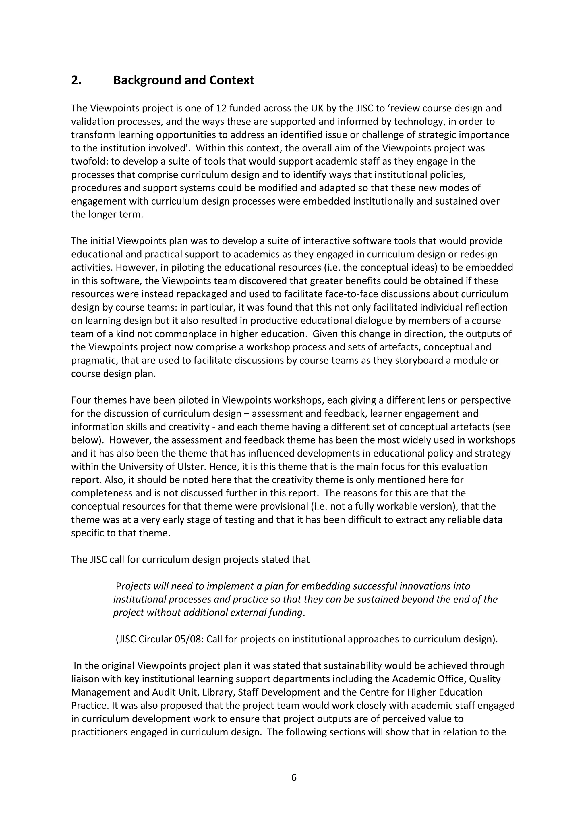 6
2. Background and Context
The Viewpoints project is one of 12 funded across the UK by the JISC to ‘review course design and
validation processes, and the ways these are supported and informed by technology, in order to
transform learning opportunities to address an identified issue or challenge of strategic importance
to the institution involved'. Within this context, the overall aim of the Viewpoints project was
twofold: to develop a suite of tools that would support academic staff as they engage in the
processes that comprise curriculum design and to identify ways that institutional policies,
procedures and support systems could be modified and adapted so that these new modes of
engagement with curriculum design processes were embedded institutionally and sustained over
the longer term.
The initial Viewpoints plan was to develop a suite of interactive software tools that would provide
educational and practical support to academics as they engaged in curriculum design or redesign
activities. However, in piloting the educational resources (i.e. the conceptual ideas) to be embedded
in this software, the Viewpoints team discovered that greater benefits could be obtained if these
resources were instead repackaged and used to facilitate face-to-face discussions about curriculum
design by course teams: in particular, it was found that this not only facilitated individual reflection
on learning design but it also resulted in productive educational dialogue by members of a course
team of a kind not commonplace in higher education. Given this change in direction, the outputs of
the Viewpoints project now comprise a workshop process and sets of artefacts, conceptual and
pragmatic, that are used to facilitate discussions by course teams as they storyboard a module or
course design plan.
Four themes have been piloted in Viewpoints workshops, each giving a different lens or perspective
for the discussion of curriculum design – assessment and feedback, learner engagement and
information skills and creativity - and each theme having a different set of conceptual artefacts (see
below). However, the assessment and feedback theme has been the most widely used in workshops
and it has also been the theme that has influenced developments in educational policy and strategy
within the University of Ulster. Hence, it is this theme that is the main focus for this evaluation
report. Also, it should be noted here that the creativity theme is only mentioned here for
completeness and is not discussed further in this report. The reasons for this are that the
conceptual resources for that theme were provisional (i.e. not a fully workable version), that the
theme was at a very early stage of testing and that it has been difficult to extract any reliable data
specific to that theme.
The JISC call for curriculum design projects stated that
Projects will need to implement a plan for embedding successful innovations into
institutional processes and practice so that they can be sustained beyond the end of the
project without additional external funding.
(JISC Circular 05/08: Call for projects on institutional approaches to curriculum design).
In the original Viewpoints project plan it was stated that sustainability would be achieved through
liaison with key institutional learning support departments including the Academic Office, Quality
Management and Audit Unit, Library, Staff Development and the Centre for Higher Education
Practice. It was also proposed that the project team would work closely with academic staff engaged
in curriculum development work to ensure that project outputs are of perceived value to
practitioners engaged in curriculum design. The following sections will show that in relation to the
 