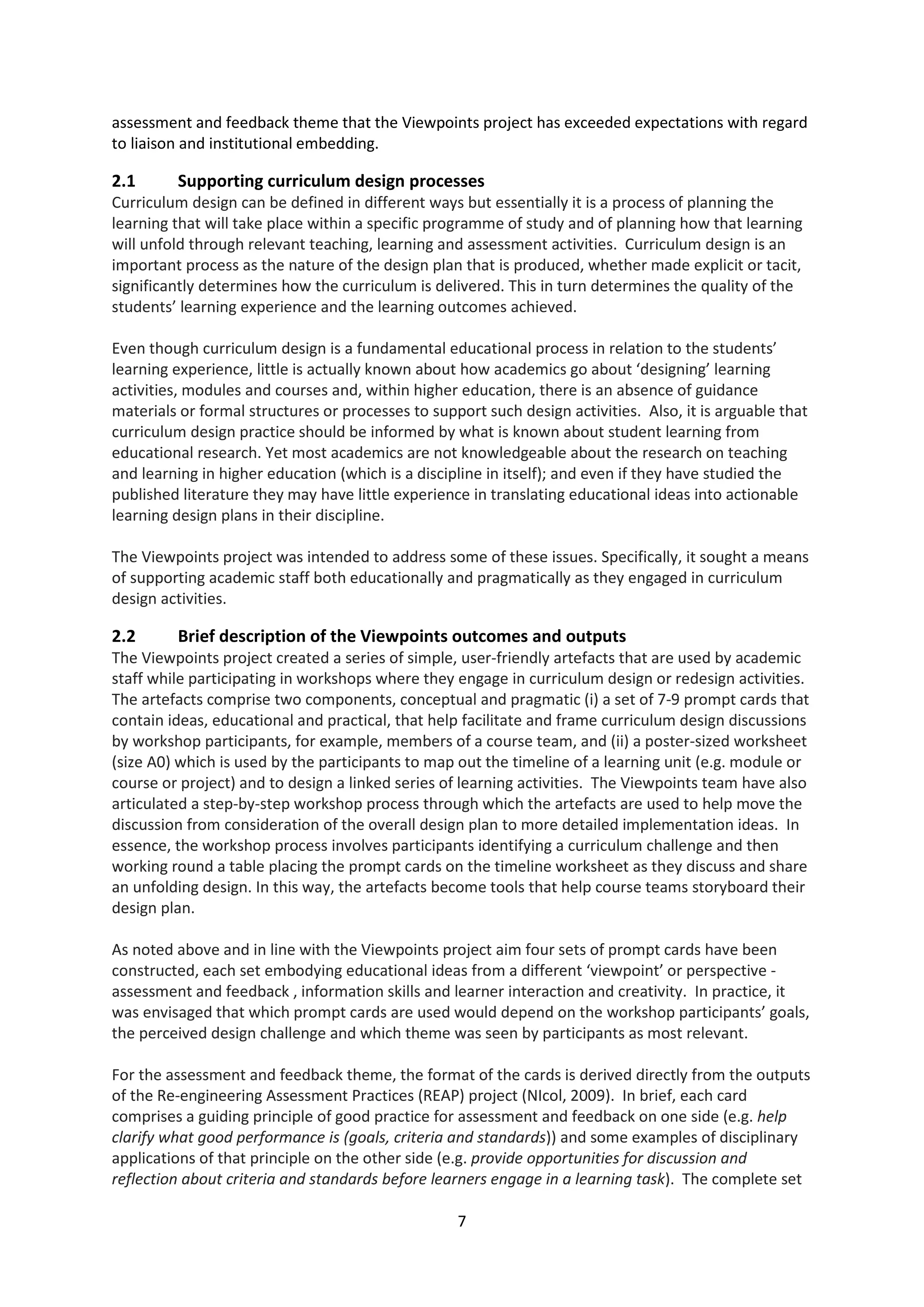 7
assessment and feedback theme that the Viewpoints project has exceeded expectations with regard
to liaison and institutional embedding.
2.1 Supporting curriculum design processes
Curriculum design can be defined in different ways but essentially it is a process of planning the
learning that will take place within a specific programme of study and of planning how that learning
will unfold through relevant teaching, learning and assessment activities. Curriculum design is an
important process as the nature of the design plan that is produced, whether made explicit or tacit,
significantly determines how the curriculum is delivered. This in turn determines the quality of the
students’ learning experience and the learning outcomes achieved.
Even though curriculum design is a fundamental educational process in relation to the students’
learning experience, little is actually known about how academics go about ‘designing’ learning
activities, modules and courses and, within higher education, there is an absence of guidance
materials or formal structures or processes to support such design activities. Also, it is arguable that
curriculum design practice should be informed by what is known about student learning from
educational research. Yet most academics are not knowledgeable about the research on teaching
and learning in higher education (which is a discipline in itself); and even if they have studied the
published literature they may have little experience in translating educational ideas into actionable
learning design plans in their discipline.
The Viewpoints project was intended to address some of these issues. Specifically, it sought a means
of supporting academic staff both educationally and pragmatically as they engaged in curriculum
design activities.
2.2 Brief description of the Viewpoints outcomes and outputs
The Viewpoints project created a series of simple, user-friendly artefacts that are used by academic
staff while participating in workshops where they engage in curriculum design or redesign activities.
The artefacts comprise two components, conceptual and pragmatic (i) a set of 7-9 prompt cards that
contain ideas, educational and practical, that help facilitate and frame curriculum design discussions
by workshop participants, for example, members of a course team, and (ii) a poster-sized worksheet
(size A0) which is used by the participants to map out the timeline of a learning unit (e.g. module or
course or project) and to design a linked series of learning activities. The Viewpoints team have also
articulated a step-by-step workshop process through which the artefacts are used to help move the
discussion from consideration of the overall design plan to more detailed implementation ideas. In
essence, the workshop process involves participants identifying a curriculum challenge and then
working round a table placing the prompt cards on the timeline worksheet as they discuss and share
an unfolding design. In this way, the artefacts become tools that help course teams storyboard their
design plan.
As noted above and in line with the Viewpoints project aim four sets of prompt cards have been
constructed, each set embodying educational ideas from a different ‘viewpoint’ or perspective -
assessment and feedback , information skills and learner interaction and creativity. In practice, it
was envisaged that which prompt cards are used would depend on the workshop participants’ goals,
the perceived design challenge and which theme was seen by participants as most relevant.
For the assessment and feedback theme, the format of the cards is derived directly from the outputs
of the Re-engineering Assessment Practices (REAP) project (NIcol, 2009). In brief, each card
comprises a guiding principle of good practice for assessment and feedback on one side (e.g. help
clarify what good performance is (goals, criteria and standards)) and some examples of disciplinary
applications of that principle on the other side (e.g. provide opportunities for discussion and
reflection about criteria and standards before learners engage in a learning task). The complete set
 
