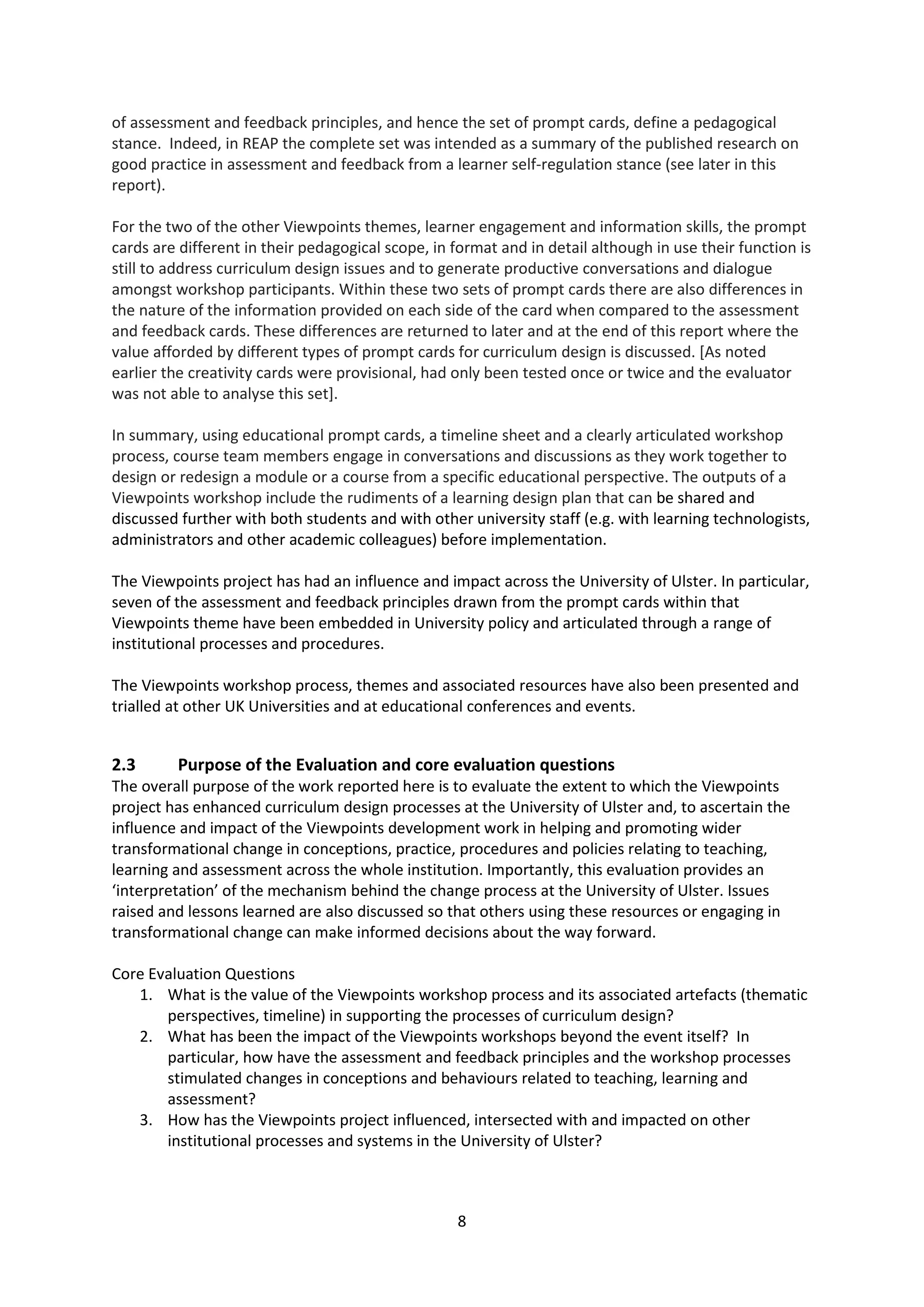 8
of assessment and feedback principles, and hence the set of prompt cards, define a pedagogical
stance. Indeed, in REAP the complete set was intended as a summary of the published research on
good practice in assessment and feedback from a learner self-regulation stance (see later in this
report).
For the two of the other Viewpoints themes, learner engagement and information skills, the prompt
cards are different in their pedagogical scope, in format and in detail although in use their function is
still to address curriculum design issues and to generate productive conversations and dialogue
amongst workshop participants. Within these two sets of prompt cards there are also differences in
the nature of the information provided on each side of the card when compared to the assessment
and feedback cards. These differences are returned to later and at the end of this report where the
value afforded by different types of prompt cards for curriculum design is discussed. [As noted
earlier the creativity cards were provisional, had only been tested once or twice and the evaluator
was not able to analyse this set].
In summary, using educational prompt cards, a timeline sheet and a clearly articulated workshop
process, course team members engage in conversations and discussions as they work together to
design or redesign a module or a course from a specific educational perspective. The outputs of a
Viewpoints workshop include the rudiments of a learning design plan that can be shared and
discussed further with both students and with other university staff (e.g. with learning technologists,
administrators and other academic colleagues) before implementation.
The Viewpoints project has had an influence and impact across the University of Ulster. In particular,
seven of the assessment and feedback principles drawn from the prompt cards within that
Viewpoints theme have been embedded in University policy and articulated through a range of
institutional processes and procedures.
The Viewpoints workshop process, themes and associated resources have also been presented and
trialled at other UK Universities and at educational conferences and events.
2.3 Purpose of the Evaluation and core evaluation questions
The overall purpose of the work reported here is to evaluate the extent to which the Viewpoints
project has enhanced curriculum design processes at the University of Ulster and, to ascertain the
influence and impact of the Viewpoints development work in helping and promoting wider
transformational change in conceptions, practice, procedures and policies relating to teaching,
learning and assessment across the whole institution. Importantly, this evaluation provides an
‘interpretation’ of the mechanism behind the change process at the University of Ulster. Issues
raised and lessons learned are also discussed so that others using these resources or engaging in
transformational change can make informed decisions about the way forward.
Core Evaluation Questions
1. What is the value of the Viewpoints workshop process and its associated artefacts (thematic
perspectives, timeline) in supporting the processes of curriculum design?
2. What has been the impact of the Viewpoints workshops beyond the event itself? In
particular, how have the assessment and feedback principles and the workshop processes
stimulated changes in conceptions and behaviours related to teaching, learning and
assessment?
3. How has the Viewpoints project influenced, intersected with and impacted on other
institutional processes and systems in the University of Ulster?
 