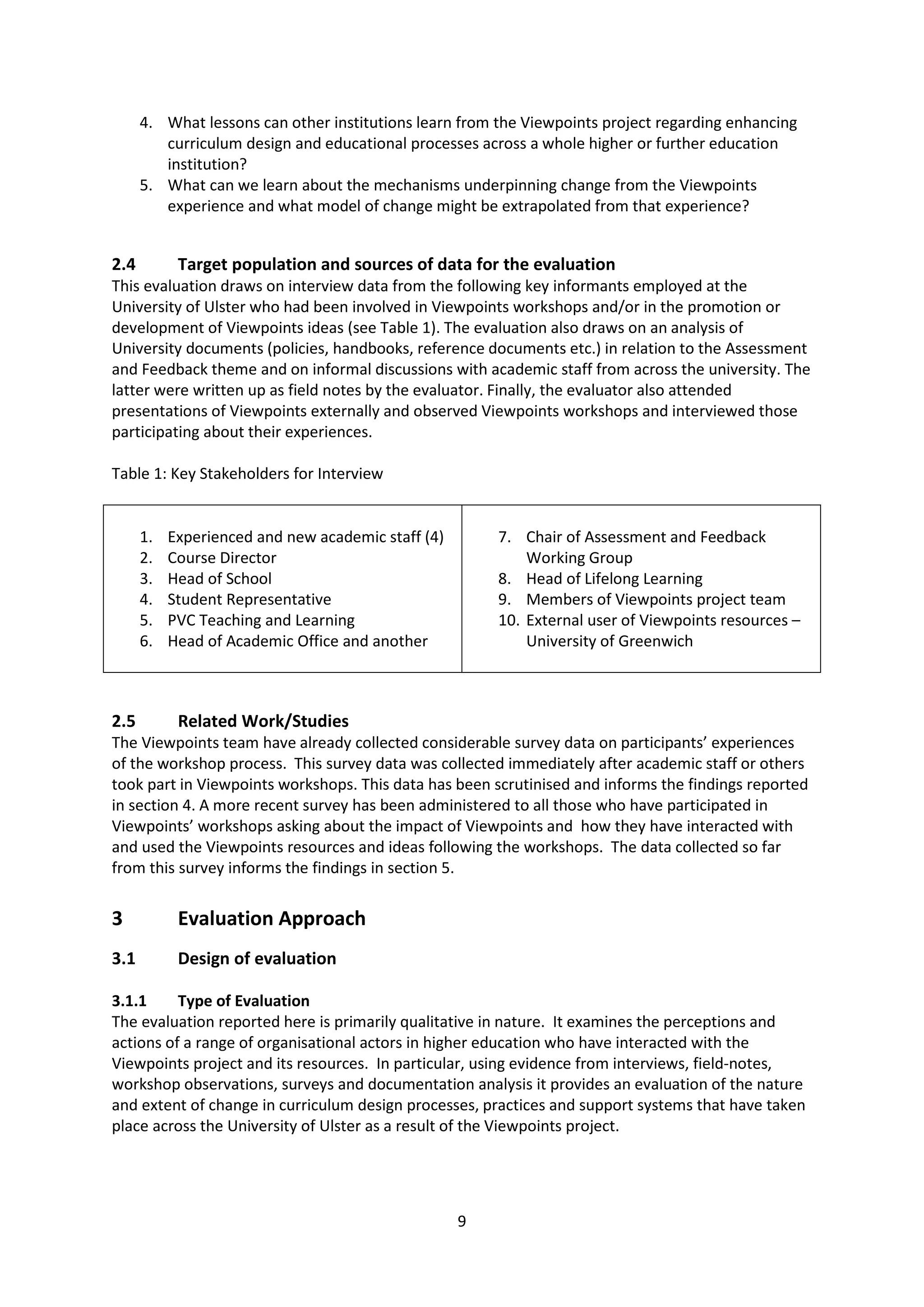 9
4. What lessons can other institutions learn from the Viewpoints project regarding enhancing
curriculum design and educational processes across a whole higher or further education
institution?
5. What can we learn about the mechanisms underpinning change from the Viewpoints
experience and what model of change might be extrapolated from that experience?
2.4 Target population and sources of data for the evaluation
This evaluation draws on interview data from the following key informants employed at the
University of Ulster who had been involved in Viewpoints workshops and/or in the promotion or
development of Viewpoints ideas (see Table 1). The evaluation also draws on an analysis of
University documents (policies, handbooks, reference documents etc.) in relation to the Assessment
and Feedback theme and on informal discussions with academic staff from across the university. The
latter were written up as field notes by the evaluator. Finally, the evaluator also attended
presentations of Viewpoints externally and observed Viewpoints workshops and interviewed those
participating about their experiences.
Table 1: Key Stakeholders for Interview
1. Experienced and new academic staff (4)
2. Course Director
3. Head of School
4. Student Representative
5. PVC Teaching and Learning
6. Head of Academic Office and another
7. Chair of Assessment and Feedback
Working Group
8. Head of Lifelong Learning
9. Members of Viewpoints project team
10. External user of Viewpoints resources –
University of Greenwich
2.5 Related Work/Studies
The Viewpoints team have already collected considerable survey data on participants’ experiences
of the workshop process. This survey data was collected immediately after academic staff or others
took part in Viewpoints workshops. This data has been scrutinised and informs the findings reported
in section 4. A more recent survey has been administered to all those who have participated in
Viewpoints’ workshops asking about the impact of Viewpoints and how they have interacted with
and used the Viewpoints resources and ideas following the workshops. The data collected so far
from this survey informs the findings in section 5.
3 Evaluation Approach
3.1 Design of evaluation
3.1.1 Type of Evaluation
The evaluation reported here is primarily qualitative in nature. It examines the perceptions and
actions of a range of organisational actors in higher education who have interacted with the
Viewpoints project and its resources. In particular, using evidence from interviews, field-notes,
workshop observations, surveys and documentation analysis it provides an evaluation of the nature
and extent of change in curriculum design processes, practices and support systems that have taken
place across the University of Ulster as a result of the Viewpoints project.
 