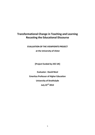 1
Transformational Change in Teaching and Learning
Recasting the Educational Discourse
EVALUATION OF THE VIEWPOINTS PROJECT
at the University of Ulster
[Project funded by JISC UK]
Evaluator: David Nicol
Emeritus Professor of Higher Education
University of Strathclyde
July 22nd
2012
 