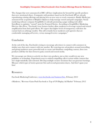 Neo@Ogilvy	
  Viewpoints	
  |	
  What	
  Facebook’s	
  New	
  Product	
  Offerings	
  Mean	
  for	
  Marketers	
  
                                                                                                                         	
  

The changes that were announced at fMC will have implications far beyond the specific products
that were mentioned above. Companies with products based on the Facebook API are already
repositioning existing offerings and placing bets on new ways to reach consumers. Buddy Media just
announced the acquisition of Brighter Option to help manage owned and paid campaigns. Social
marketing software company GraphEffect is already promoting a page ranking tool called
StoryBoost to optimize “owned” posts for Featured Stories. According to GraphEffect Marketing
Director Alex Press, “Facebook’s new features further allow marketers to leverage earned and owned
amplification from their paid efforts. We expect that higher levels of transparency will draw the
curtain back on arbitrage models. This will certainly favor marketers and agencies that are
comfortable managing self service, versus managed service campaigns.”


Conclusion
At the end of the day, Facebook is trying to encourage advertisers to connect with customers in
similar ways that users connect with one another. By centering new ad products around storytelling
and giving marketers more powerful tools to curate and distribute compelling content, these new
products will blur the lines between paid, earned and owned media.

We encourage our clients to actively test these new products, just as they would test any new
publisher or technology. Experiment ways to embed compelling calls to action within content that
isn’t single-mindedly sales-oriented. Develop multiple creative iterations that can generate learnings.
Measure which types of stories generate first and second generation shares. And don’t spam your
fans!


Resources
Facebook Marketing Conference, www.facebook.com/business/fmc, February 2012

eMarketer, “Revenue Gains Push Facebook to Top of US Display Ad Market” February 2012




                                                                                                                          9
 